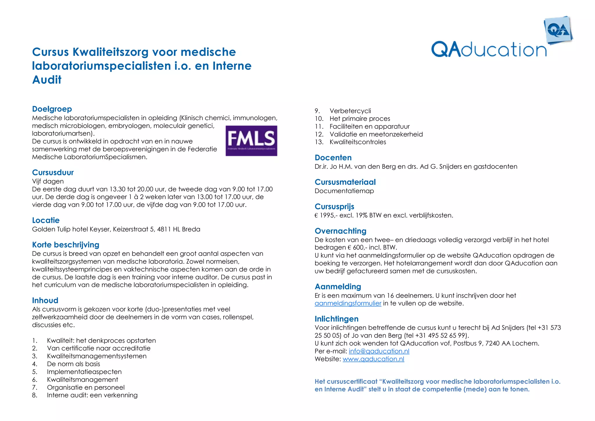 Cursus Kwaliteitszorg voor medische
laboratoriumspecialisten i.o. en Interne
Audit

Doelgroep                                                                           9.    Verbetercycli
Medische laboratoriumspecialisten in opleiding (Klinisch chemici, immunologen,      10.   Het primaire proces
medisch microbiologen, embryologen, moleculair genetici,                            11.   Faciliteiten en apparatuur
laboratoriumartsen).                                                                12.   Validatie en meetonzekerheid
De cursus is ontwikkeld in opdracht van en in nauwe                                 13.   Kwaliteitscontroles
samenwerking met de beroepsverenigingen in de Federatie
Medische LaboratoriumSpecialismen.                                                  Docenten
                                                                                    Dr.ir. Jo H.M. van den Berg en drs. Ad G. Snijders en gastdocenten
Cursusduur
Vijf dagen                                                                          Cursusmateriaal
De eerste dag duurt van 13.30 tot 20.00 uur, de tweede dag van 9.00 tot 17.00       Documentatiemap
uur. De derde dag is ongeveer 1 à 2 weken later van 13.00 tot 17.00 uur, de
vierde dag van 9.00 tot 17.00 uur, de vijfde dag van 9.00 tot 17.00 uur.            Cursusprijs
                                                                                    € 1995,- excl. 19% BTW en excl. verblijfskosten.
Locatie
Golden Tulip hotel Keyser, Keizerstraat 5, 4811 HL Breda                            Overnachting
                                                                                    De kosten van een twee– en driedaags volledig verzorgd verblijf in het hotel
Korte beschrijving                                                                  bedragen € 600,- incl. BTW.
De cursus is breed van opzet en behandelt een groot aantal aspecten van             U kunt via het aanmeldingsformulier op de website QAducation opdragen de
kwaliteitszorgsystemen van medische laboratoria. Zowel normeisen,                   boeking te verzorgen. Het hotelarrangement wordt dan door QAducation aan
kwaliteitssysteemprincipes en vaktechnische aspecten komen aan de orde in           uw bedrijf gefactureerd samen met de cursuskosten.
de cursus. De laatste dag is een training voor interne auditor. De cursus past in
het curriculum van de medische laboratoriumspecialisten in opleiding.               Aanmelding
                                                                                    Er is een maximum van 16 deelnemers. U kunt inschrijven door het
Inhoud                                                                              aanmeldingsformulier in te vullen op de website.
Als cursusvorm is gekozen voor korte (duo-)presentaties met veel
zelfwerkzaamheid door de deelnemers in de vorm van cases, rollenspel,               Inlichtingen
discussies etc.                                                                     Voor inlichtingen betreffende de cursus kunt u terecht bij Ad Snijders (tel +31 573
                                                                                    25 50 05) of Jo van den Berg (tel +31 495 52 65 99).
1.   Kwaliteit: het denkproces opstarten                                            U kunt zich ook wenden tot QAducation vof, Postbus 9, 7240 AA Lochem.
2.   Van certificatie naar accreditatie                                             Per e-mail: info@qaducation.nl
3.   Kwaliteitsmanagementsystemen                                                   Website: www.qaducation.nl
4.   De norm als basis
5.   Implementatieaspecten
6.   Kwaliteitsmanagement                                                           Het cursuscertificaat “Kwaliteitszorg voor medische laboratoriumspecialisten i.o.
7.   Organisatie en personeel                                                       en Interne Audit” stelt u in staat de competentie (mede) aan te tonen.
8.   Interne audit: een verkenning
 