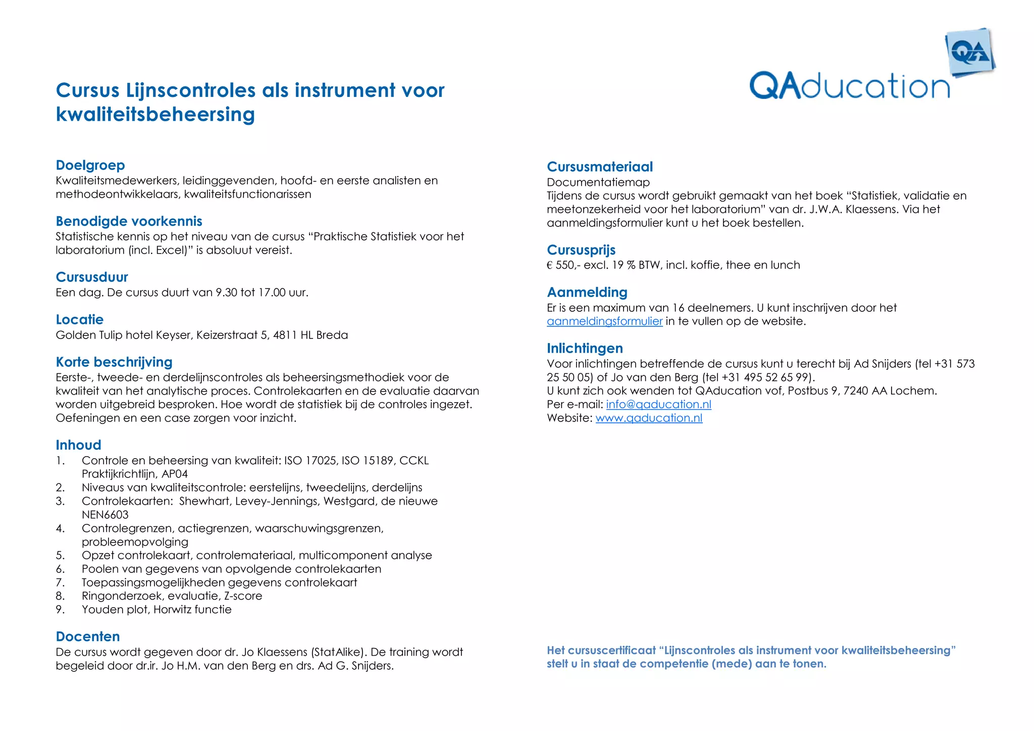 Cursus Lijnscontroles als instrument voor
kwaliteitsbeheersing

Doelgroep                                                                         Cursusmateriaal
Kwaliteitsmedewerkers, leidinggevenden, hoofd- en eerste analisten en             Documentatiemap
methodeontwikkelaars, kwaliteitsfunctionarissen                                   Tijdens de cursus wordt gebruikt gemaakt van het boek “Statistiek, validatie en
                                                                                  meetonzekerheid voor het laboratorium” van dr. J.W.A. Klaessens. Via het
Benodigde voorkennis                                                              aanmeldingsformulier kunt u het boek bestellen.
Statistische kennis op het niveau van de cursus “Praktische Statistiek voor het
laboratorium (incl. Excel)” is absoluut vereist.                                  Cursusprijs
                                                                                  € 550,- excl. 19 % BTW, incl. koffie, thee en lunch
Cursusduur
Een dag. De cursus duurt van 9.30 tot 17.00 uur.                                  Aanmelding
                                                                                  Er is een maximum van 16 deelnemers. U kunt inschrijven door het
Locatie                                                                           aanmeldingsformulier in te vullen op de website.
Golden Tulip hotel Keyser, Keizerstraat 5, 4811 HL Breda
                                                                                  Inlichtingen
Korte beschrijving                                                                Voor inlichtingen betreffende de cursus kunt u terecht bij Ad Snijders (tel +31 573
Eerste-, tweede- en derdelijnscontroles als beheersingsmethodiek voor de          25 50 05) of Jo van den Berg (tel +31 495 52 65 99).
kwaliteit van het analytische proces. Controlekaarten en de evaluatie daarvan     U kunt zich ook wenden tot QAducation vof, Postbus 9, 7240 AA Lochem.
worden uitgebreid besproken. Hoe wordt de statistiek bij de controles ingezet.    Per e-mail: info@qaducation.nl
Oefeningen en een case zorgen voor inzicht.                                       Website: www.qaducation.nl

Inhoud
1.   Controle en beheersing van kwaliteit: ISO 17025, ISO 15189, CCKL
     Praktijkrichtlijn, AP04
2.   Niveaus van kwaliteitscontrole: eerstelijns, tweedelijns, derdelijns
3.   Controlekaarten: Shewhart, Levey-Jennings, Westgard, de nieuwe
     NEN6603
4.   Controlegrenzen, actiegrenzen, waarschuwingsgrenzen,
     probleemopvolging
5.   Opzet controlekaart, controlemateriaal, multicomponent analyse
6.   Poolen van gegevens van opvolgende controlekaarten
7.   Toepassingsmogelijkheden gegevens controlekaart
8.   Ringonderzoek, evaluatie, Z-score
9.   Youden plot, Horwitz functie

Docenten
De cursus wordt gegeven door dr. Jo Klaessens (StatAlike). De training wordt      Het cursuscertificaat “Lijnscontroles als instrument voor kwaliteitsbeheersing”
begeleid door dr.ir. Jo H.M. van den Berg en drs. Ad G. Snijders.                 stelt u in staat de competentie (mede) aan te tonen.
 
