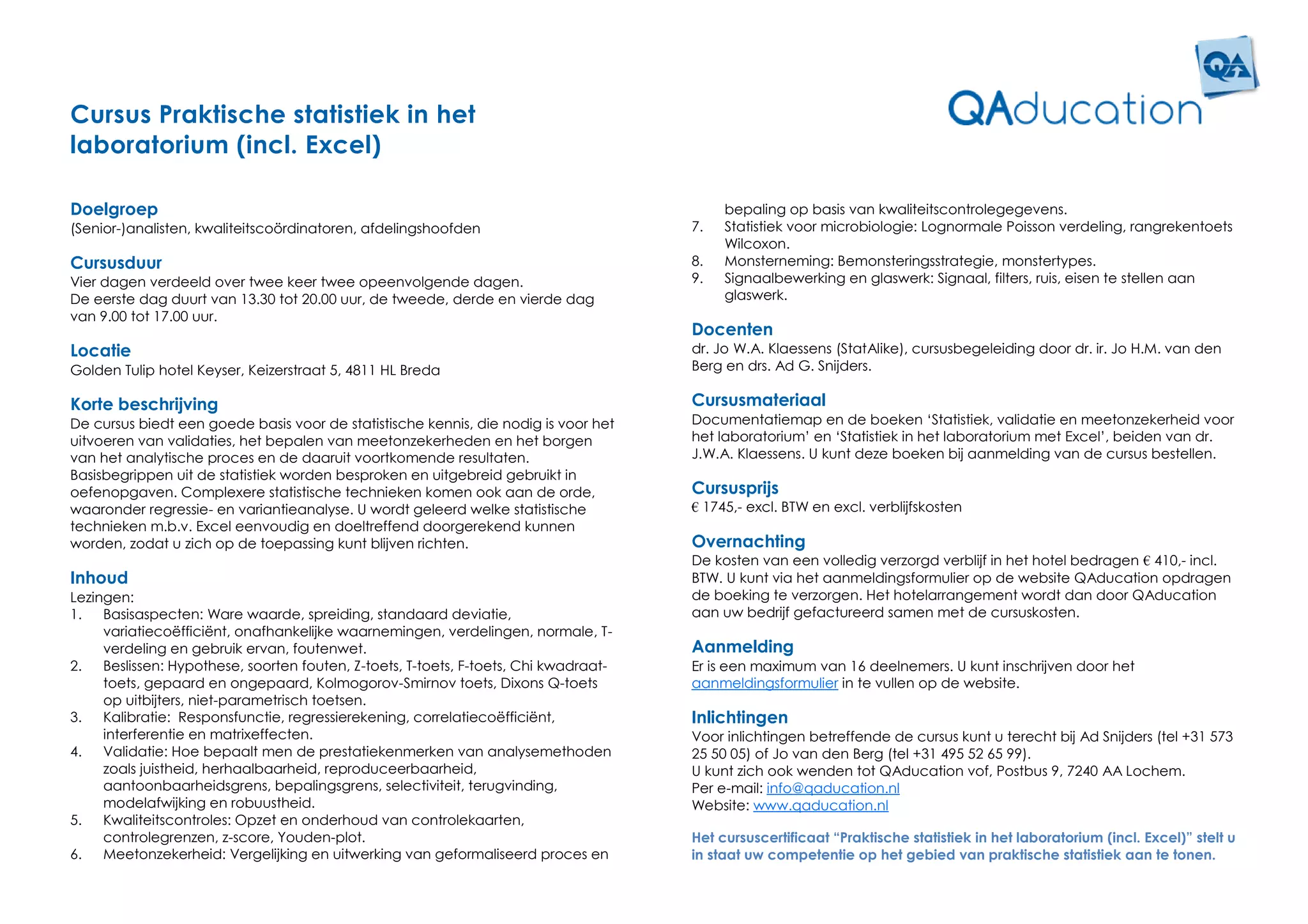 Cursus Praktische statistiek in het
laboratorium (incl. Excel)

Doelgroep                                                                                  bepaling op basis van kwaliteitscontrolegegevens.
(Senior-)analisten, kwaliteitscoördinatoren, afdelingshoofden                         7.   Statistiek voor microbiologie: Lognormale Poisson verdeling, rangrekentoets
                                                                                           Wilcoxon.
Cursusduur                                                                            8.   Monsterneming: Bemonsteringsstrategie, monstertypes.
Vier dagen verdeeld over twee keer twee opeenvolgende dagen.                          9.   Signaalbewerking en glaswerk: Signaal, filters, ruis, eisen te stellen aan
De eerste dag duurt van 13.30 tot 20.00 uur, de tweede, derde en vierde dag                glaswerk.
van 9.00 tot 17.00 uur.
                                                                                      Docenten
Locatie                                                                               dr. Jo W.A. Klaessens (StatAlike), cursusbegeleiding door dr. ir. Jo H.M. van den
Golden Tulip hotel Keyser, Keizerstraat 5, 4811 HL Breda                              Berg en drs. Ad G. Snijders.

Korte beschrijving                                                                    Cursusmateriaal
De cursus biedt een goede basis voor de statistische kennis, die nodig is voor het    Documentatiemap en de boeken ‘Statistiek, validatie en meetonzekerheid voor
uitvoeren van validaties, het bepalen van meetonzekerheden en het borgen              het laboratorium’ en ‘Statistiek in het laboratorium met Excel’, beiden van dr.
van het analytische proces en de daaruit voortkomende resultaten.                     J.W.A. Klaessens. U kunt deze boeken bij aanmelding van de cursus bestellen.
Basisbegrippen uit de statistiek worden besproken en uitgebreid gebruikt in
oefenopgaven. Complexere statistische technieken komen ook aan de orde,               Cursusprijs
waaronder regressie- en variantieanalyse. U wordt geleerd welke statistische          € 1745,- excl. BTW en excl. verblijfskosten
technieken m.b.v. Excel eenvoudig en doeltreffend doorgerekend kunnen
worden, zodat u zich op de toepassing kunt blijven richten.                           Overnachting
                                                                                      De kosten van een volledig verzorgd verblijf in het hotel bedragen € 410,- incl.
Inhoud                                                                                BTW. U kunt via het aanmeldingsformulier op de website QAducation opdragen
Lezingen:                                                                             de boeking te verzorgen. Het hotelarrangement wordt dan door QAducation
1.   Basisaspecten: Ware waarde, spreiding, standaard deviatie,                       aan uw bedrijf gefactureerd samen met de cursuskosten.
     variatiecoëfficiënt, onafhankelijke waarnemingen, verdelingen, normale, T-
     verdeling en gebruik ervan, foutenwet.                                           Aanmelding
2.   Beslissen: Hypothese, soorten fouten, Z-toets, T-toets, F-toets, Chi kwadraat-   Er is een maximum van 16 deelnemers. U kunt inschrijven door het
     toets, gepaard en ongepaard, Kolmogorov-Smirnov toets, Dixons Q-toets            aanmeldingsformulier in te vullen op de website.
     op uitbijters, niet-parametrisch toetsen.
3.   Kalibratie: Responsfunctie, regressierekening, correlatiecoëfficiënt,            Inlichtingen
     interferentie en matrixeffecten.                                                 Voor inlichtingen betreffende de cursus kunt u terecht bij Ad Snijders (tel +31 573
4.   Validatie: Hoe bepaalt men de prestatiekenmerken van analysemethoden             25 50 05) of Jo van den Berg (tel +31 495 52 65 99).
     zoals juistheid, herhaalbaarheid, reproduceerbaarheid,                           U kunt zich ook wenden tot QAducation vof, Postbus 9, 7240 AA Lochem.
     aantoonbaarheidsgrens, bepalingsgrens, selectiviteit, terugvinding,              Per e-mail: info@qaducation.nl
     modelafwijking en robuustheid.                                                   Website: www.qaducation.nl
5.   Kwaliteitscontroles: Opzet en onderhoud van controlekaarten,
     controlegrenzen, z-score, Youden-plot.                                           Het cursuscertificaat “Praktische statistiek in het laboratorium (incl. Excel)” stelt u
6.   Meetonzekerheid: Vergelijking en uitwerking van geformaliseerd proces en         in staat uw competentie op het gebied van praktische statistiek aan te tonen.
 