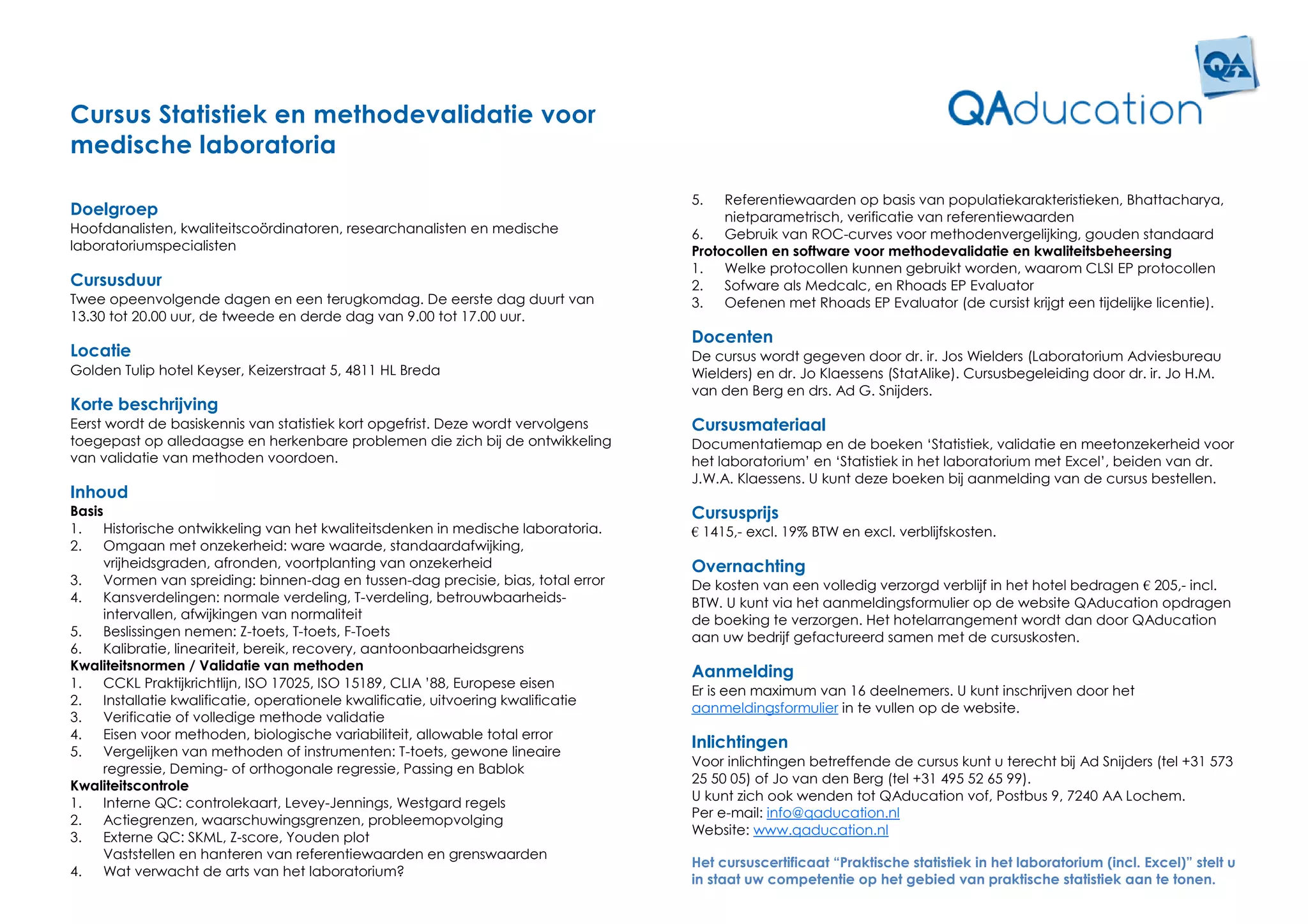 Cursus Statistiek en methodevalidatie voor
medische laboratoria

                                                                                    5.   Referentiewaarden op basis van populatiekarakteristieken, Bhattacharya,
Doelgroep                                                                                nietparametrisch, verificatie van referentiewaarden
Hoofdanalisten, kwaliteitscoördinatoren, researchanalisten en medische              6.   Gebruik van ROC-curves voor methodenvergelijking, gouden standaard
laboratoriumspecialisten                                                            Protocollen en software voor methodevalidatie en kwaliteitsbeheersing
                                                                                    1.   Welke protocollen kunnen gebruikt worden, waarom CLSI EP protocollen
Cursusduur                                                                          2.   Sofware als Medcalc, en Rhoads EP Evaluator
Twee opeenvolgende dagen en een terugkomdag. De eerste dag duurt van                3.   Oefenen met Rhoads EP Evaluator (de cursist krijgt een tijdelijke licentie).
13.30 tot 20.00 uur, de tweede en derde dag van 9.00 tot 17.00 uur.
                                                                                    Docenten
Locatie                                                                             De cursus wordt gegeven door dr. ir. Jos Wielders (Laboratorium Adviesbureau
Golden Tulip hotel Keyser, Keizerstraat 5, 4811 HL Breda                            Wielders) en dr. Jo Klaessens (StatAlike). Cursusbegeleiding door dr. ir. Jo H.M.
                                                                                    van den Berg en drs. Ad G. Snijders.
Korte beschrijving
Eerst wordt de basiskennis van statistiek kort opgefrist. Deze wordt vervolgens     Cursusmateriaal
toegepast op alledaagse en herkenbare problemen die zich bij de ontwikkeling        Documentatiemap en de boeken ‘Statistiek, validatie en meetonzekerheid voor
van validatie van methoden voordoen.                                                het laboratorium’ en ‘Statistiek in het laboratorium met Excel’, beiden van dr.
                                                                                    J.W.A. Klaessens. U kunt deze boeken bij aanmelding van de cursus bestellen.
Inhoud
Basis                                                                               Cursusprijs
1.   Historische ontwikkeling van het kwaliteitsdenken in medische laboratoria.     € 1415,- excl. 19% BTW en excl. verblijfskosten.
2.   Omgaan met onzekerheid: ware waarde, standaardafwijking,
     vrijheidsgraden, afronden, voortplanting van onzekerheid                       Overnachting
3.   Vormen van spreiding: binnen-dag en tussen-dag precisie, bias, total error     De kosten van een volledig verzorgd verblijf in het hotel bedragen € 205,- incl.
4.   Kansverdelingen: normale verdeling, T-verdeling, betrouwbaarheids-             BTW. U kunt via het aanmeldingsformulier op de website QAducation opdragen
     intervallen, afwijkingen van normaliteit                                       de boeking te verzorgen. Het hotelarrangement wordt dan door QAducation
5.   Beslissingen nemen: Z-toets, T-toets, F-Toets                                  aan uw bedrijf gefactureerd samen met de cursuskosten.
6.   Kalibratie, lineariteit, bereik, recovery, aantoonbaarheidsgrens
Kwaliteitsnormen / Validatie van methoden                                           Aanmelding
1.   CCKL Praktijkrichtlijn, ISO 17025, ISO 15189, CLIA ’88, Europese eisen
                                                                                    Er is een maximum van 16 deelnemers. U kunt inschrijven door het
2.   Installatie kwalificatie, operationele kwalificatie, uitvoering kwalificatie
                                                                                    aanmeldingsformulier in te vullen op de website.
3.   Verificatie of volledige methode validatie
4.   Eisen voor methoden, biologische variabiliteit, allowable total error
                                                                                    Inlichtingen
5.   Vergelijken van methoden of instrumenten: T-toets, gewone lineaire
                                                                                    Voor inlichtingen betreffende de cursus kunt u terecht bij Ad Snijders (tel +31 573
     regressie, Deming- of orthogonale regressie, Passing en Bablok
Kwaliteitscontrole                                                                  25 50 05) of Jo van den Berg (tel +31 495 52 65 99).
                                                                                    U kunt zich ook wenden tot QAducation vof, Postbus 9, 7240 AA Lochem.
1.   Interne QC: controlekaart, Levey-Jennings, Westgard regels
                                                                                    Per e-mail: info@qaducation.nl
2.   Actiegrenzen, waarschuwingsgrenzen, probleemopvolging
                                                                                    Website: www.qaducation.nl
3.   Externe QC: SKML, Z-score, Youden plot
     Vaststellen en hanteren van referentiewaarden en grenswaarden
                                                                                    Het cursuscertificaat “Praktische statistiek in het laboratorium (incl. Excel)” stelt u
4.   Wat verwacht de arts van het laboratorium?
                                                                                    in staat uw competentie op het gebied van praktische statistiek aan te tonen.
 