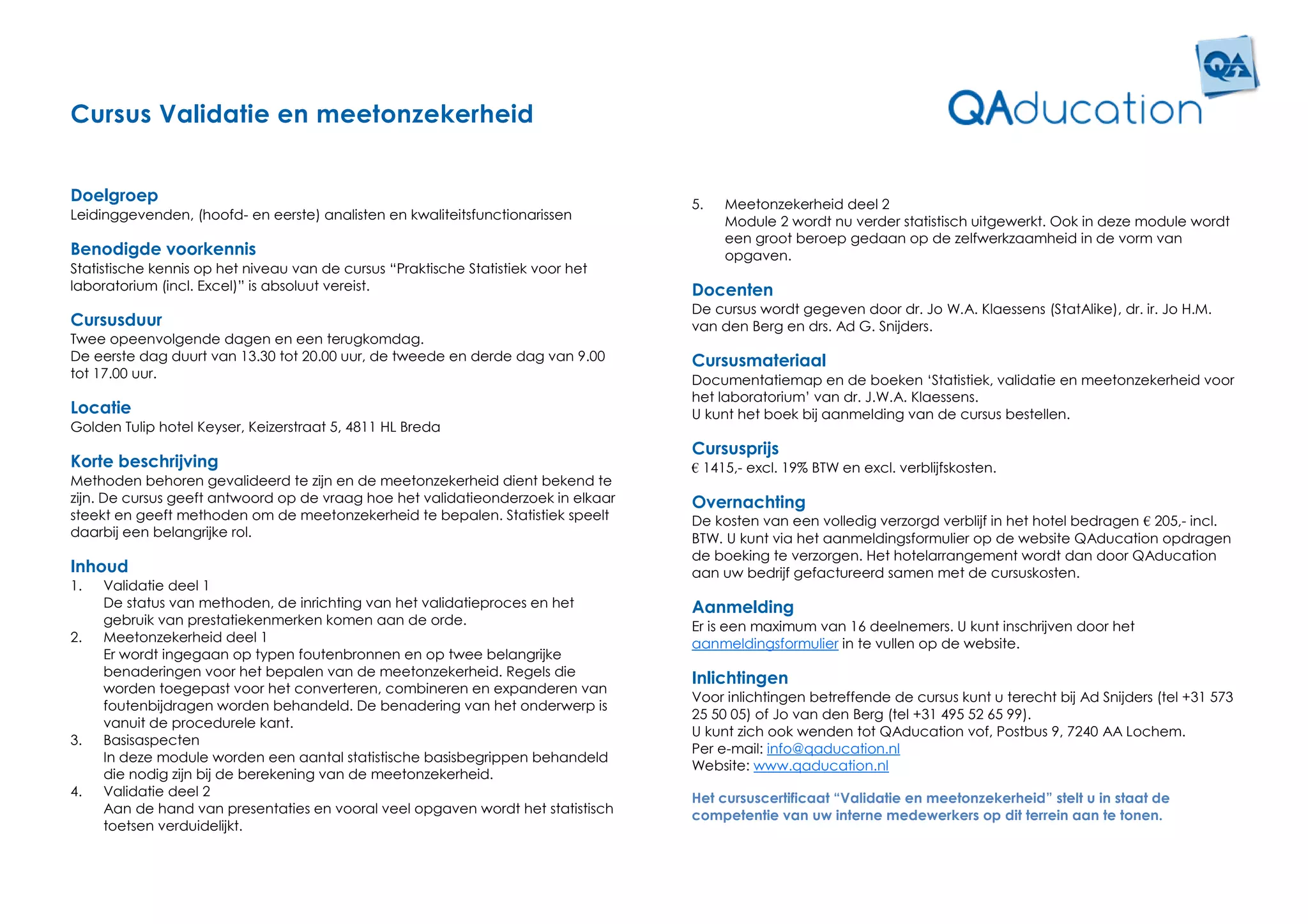 Cursus Validatie en meetonzekerheid


Doelgroep                                                                         5.   Meetonzekerheid deel 2
Leidinggevenden, (hoofd- en eerste) analisten en kwaliteitsfunctionarissen             Module 2 wordt nu verder statistisch uitgewerkt. Ook in deze module wordt
                                                                                       een groot beroep gedaan op de zelfwerkzaamheid in de vorm van
Benodigde voorkennis                                                                   opgaven.
Statistische kennis op het niveau van de cursus “Praktische Statistiek voor het
laboratorium (incl. Excel)” is absoluut vereist.                                  Docenten
                                                                                  De cursus wordt gegeven door dr. Jo W.A. Klaessens (StatAlike), dr. ir. Jo H.M.
Cursusduur                                                                        van den Berg en drs. Ad G. Snijders.
Twee opeenvolgende dagen en een terugkomdag.
De eerste dag duurt van 13.30 tot 20.00 uur, de tweede en derde dag van 9.00      Cursusmateriaal
tot 17.00 uur.                                                                    Documentatiemap en de boeken ‘Statistiek, validatie en meetonzekerheid voor
                                                                                  het laboratorium’ van dr. J.W.A. Klaessens.
Locatie                                                                           U kunt het boek bij aanmelding van de cursus bestellen.
Golden Tulip hotel Keyser, Keizerstraat 5, 4811 HL Breda
                                                                                  Cursusprijs
Korte beschrijving                                                                € 1415,- excl. 19% BTW en excl. verblijfskosten.
Methoden behoren gevalideerd te zijn en de meetonzekerheid dient bekend te
zijn. De cursus geeft antwoord op de vraag hoe het validatieonderzoek in elkaar   Overnachting
steekt en geeft methoden om de meetonzekerheid te bepalen. Statistiek speelt      De kosten van een volledig verzorgd verblijf in het hotel bedragen € 205,- incl.
daarbij een belangrijke rol.                                                      BTW. U kunt via het aanmeldingsformulier op de website QAducation opdragen
                                                                                  de boeking te verzorgen. Het hotelarrangement wordt dan door QAducation
Inhoud                                                                            aan uw bedrijf gefactureerd samen met de cursuskosten.
1.   Validatie deel 1
     De status van methoden, de inrichting van het validatieproces en het         Aanmelding
     gebruik van prestatiekenmerken komen aan de orde.                            Er is een maximum van 16 deelnemers. U kunt inschrijven door het
2.   Meetonzekerheid deel 1                                                       aanmeldingsformulier in te vullen op de website.
     Er wordt ingegaan op typen foutenbronnen en op twee belangrijke
     benaderingen voor het bepalen van de meetonzekerheid. Regels die
                                                                                  Inlichtingen
     worden toegepast voor het converteren, combineren en expanderen van
                                                                                  Voor inlichtingen betreffende de cursus kunt u terecht bij Ad Snijders (tel +31 573
     foutenbijdragen worden behandeld. De benadering van het onderwerp is
                                                                                  25 50 05) of Jo van den Berg (tel +31 495 52 65 99).
     vanuit de procedurele kant.
                                                                                  U kunt zich ook wenden tot QAducation vof, Postbus 9, 7240 AA Lochem.
3.   Basisaspecten
                                                                                  Per e-mail: info@qaducation.nl
     In deze module worden een aantal statistische basisbegrippen behandeld
                                                                                  Website: www.qaducation.nl
     die nodig zijn bij de berekening van de meetonzekerheid.
4.   Validatie deel 2                                                             Het cursuscertificaat “Validatie en meetonzekerheid” stelt u in staat de
     Aan de hand van presentaties en vooral veel opgaven wordt het statistisch    competentie van uw interne medewerkers op dit terrein aan te tonen.
     toetsen verduidelijkt.
 