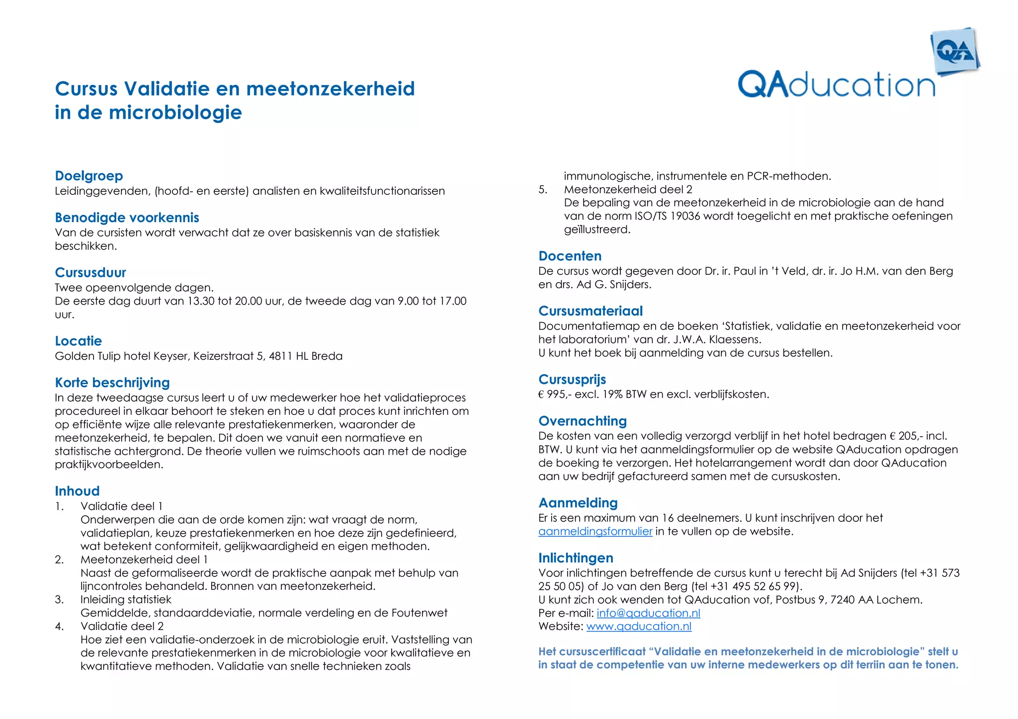 Cursus Validatie en meetonzekerheid
in de microbiologie


Doelgroep                                                                                immunologische, instrumentele en PCR-methoden.
Leidinggevenden, (hoofd- en eerste) analisten en kwaliteitsfunctionarissen          5.   Meetonzekerheid deel 2
                                                                                         De bepaling van de meetonzekerheid in de microbiologie aan de hand
Benodigde voorkennis                                                                     van de norm ISO/TS 19036 wordt toegelicht en met praktische oefeningen
Van de cursisten wordt verwacht dat ze over basiskennis van de statistiek                geïllustreerd.
beschikken.
                                                                                    Docenten
Cursusduur                                                                          De cursus wordt gegeven door Dr. ir. Paul in ’t Veld, dr. ir. Jo H.M. van den Berg
Twee opeenvolgende dagen.                                                           en drs. Ad G. Snijders.
De eerste dag duurt van 13.30 tot 20.00 uur, de tweede dag van 9.00 tot 17.00
uur.                                                                                Cursusmateriaal
                                                                                    Documentatiemap en de boeken ‘Statistiek, validatie en meetonzekerheid voor
Locatie                                                                             het laboratorium’ van dr. J.W.A. Klaessens.
Golden Tulip hotel Keyser, Keizerstraat 5, 4811 HL Breda                            U kunt het boek bij aanmelding van de cursus bestellen.

Korte beschrijving                                                                  Cursusprijs
In deze tweedaagse cursus leert u of uw medewerker hoe het validatieproces          € 995,- excl. 19% BTW en excl. verblijfskosten.
procedureel in elkaar behoort te steken en hoe u dat proces kunt inrichten om
op efficiënte wijze alle relevante prestatiekenmerken, waaronder de                 Overnachting
meetonzekerheid, te bepalen. Dit doen we vanuit een normatieve en                   De kosten van een volledig verzorgd verblijf in het hotel bedragen € 205,- incl.
statistische achtergrond. De theorie vullen we ruimschoots aan met de nodige        BTW. U kunt via het aanmeldingsformulier op de website QAducation opdragen
praktijkvoorbeelden.                                                                de boeking te verzorgen. Het hotelarrangement wordt dan door QAducation
                                                                                    aan uw bedrijf gefactureerd samen met de cursuskosten.
Inhoud
1.   Validatie deel 1                                                               Aanmelding
     Onderwerpen die aan de orde komen zijn: wat vraagt de norm,                    Er is een maximum van 16 deelnemers. U kunt inschrijven door het
     validatieplan, keuze prestatiekenmerken en hoe deze zijn gedefinieerd,         aanmeldingsformulier in te vullen op de website.
     wat betekent conformiteit, gelijkwaardigheid en eigen methoden.
2.   Meetonzekerheid deel 1                                                         Inlichtingen
     Naast de geformaliseerde wordt de praktische aanpak met behulp van             Voor inlichtingen betreffende de cursus kunt u terecht bij Ad Snijders (tel +31 573
     lijncontroles behandeld. Bronnen van meetonzekerheid.                          25 50 05) of Jo van den Berg (tel +31 495 52 65 99).
3.   Inleiding statistiek                                                           U kunt zich ook wenden tot QAducation vof, Postbus 9, 7240 AA Lochem.
     Gemiddelde, standaarddeviatie, normale verdeling en de Foutenwet               Per e-mail: info@qaducation.nl
4.   Validatie deel 2                                                               Website: www.qaducation.nl
     Hoe ziet een validatie-onderzoek in de microbiologie eruit. Vaststelling van
     de relevante prestatiekenmerken in de microbiologie voor kwalitatieve en       Het cursuscertificaat “Validatie en meetonzekerheid in de microbiologie” stelt u
     kwantitatieve methoden. Validatie van snelle technieken zoals                  in staat de competentie van uw interne medewerkers op dit terriin aan te tonen.
 