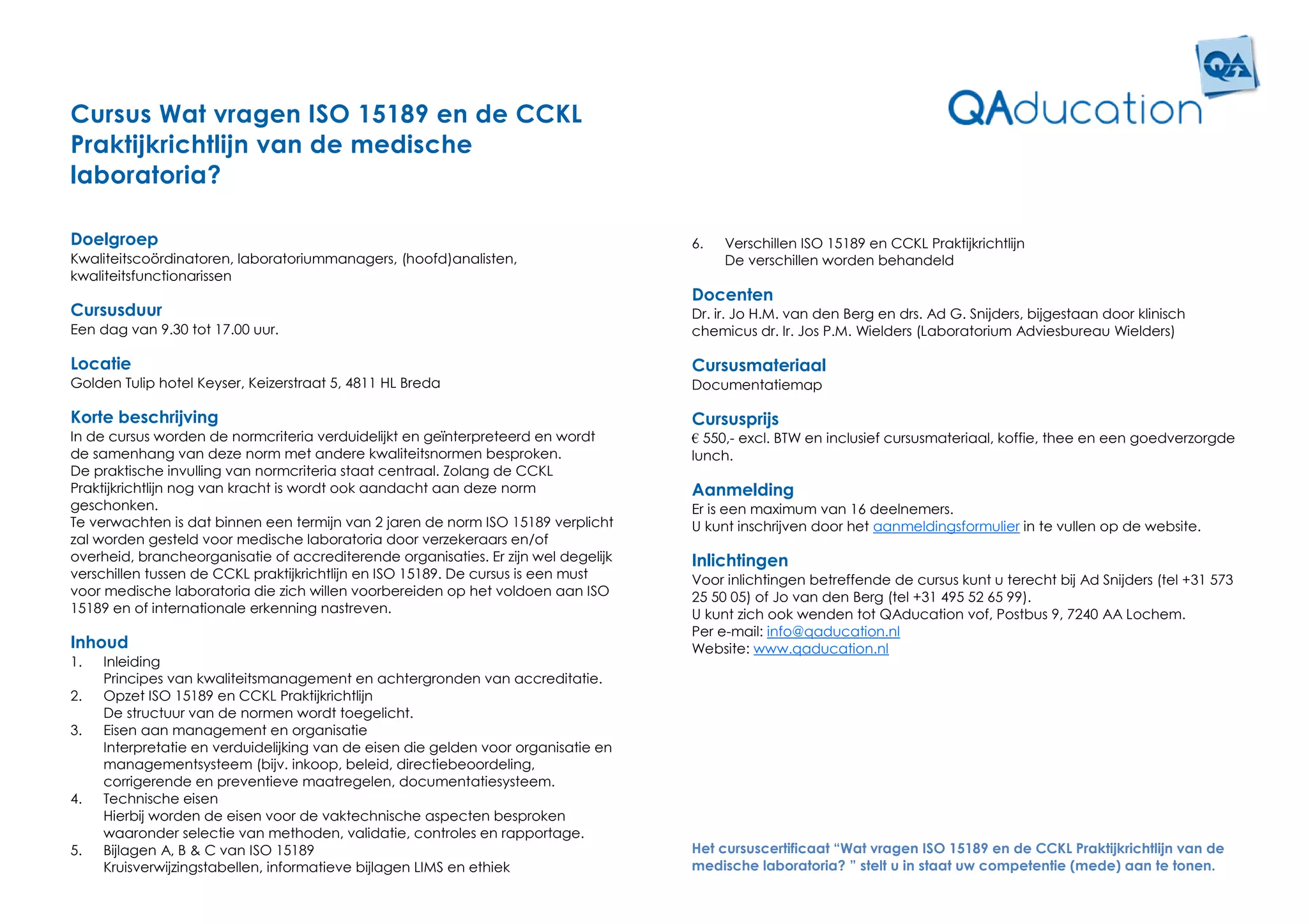 Cursus Wat vragen ISO 15189 en de CCKL
Praktijkrichtlijn van de medische
laboratoria?

Doelgroep                                                                           6.   Verschillen ISO 15189 en CCKL Praktijkrichtlijn
Kwaliteitscoördinatoren, laboratoriummanagers, (hoofd)analisten,                         De verschillen worden behandeld
kwaliteitsfunctionarissen
                                                                                    Docenten
Cursusduur                                                                          Dr. ir. Jo H.M. van den Berg en drs. Ad G. Snijders, bijgestaan door klinisch
Een dag van 9.30 tot 17.00 uur.                                                     chemicus dr. Ir. Jos P.M. Wielders (Laboratorium Adviesbureau Wielders)

Locatie                                                                             Cursusmateriaal
Golden Tulip hotel Keyser, Keizerstraat 5, 4811 HL Breda                            Documentatiemap

Korte beschrijving                                                                  Cursusprijs
In de cursus worden de normcriteria verduidelijkt en geïnterpreteerd en wordt       € 550,- excl. BTW en inclusief cursusmateriaal, koffie, thee en een goedverzorgde
de samenhang van deze norm met andere kwaliteitsnormen besproken.                   lunch.
De praktische invulling van normcriteria staat centraal. Zolang de CCKL
Praktijkrichtlijn nog van kracht is wordt ook aandacht aan deze norm                Aanmelding
geschonken.                                                                         Er is een maximum van 16 deelnemers.
Te verwachten is dat binnen een termijn van 2 jaren de norm ISO 15189 verplicht     U kunt inschrijven door het aanmeldingsformulier in te vullen op de website.
zal worden gesteld voor medische laboratoria door verzekeraars en/of
overheid, brancheorganisatie of accrediterende organisaties. Er zijn wel degelijk   Inlichtingen
verschillen tussen de CCKL praktijkrichtlijn en ISO 15189. De cursus is een must    Voor inlichtingen betreffende de cursus kunt u terecht bij Ad Snijders (tel +31 573
voor medische laboratoria die zich willen voorbereiden op het voldoen aan ISO       25 50 05) of Jo van den Berg (tel +31 495 52 65 99).
15189 en of internationale erkenning nastreven.                                     U kunt zich ook wenden tot QAducation vof, Postbus 9, 7240 AA Lochem.
                                                                                    Per e-mail: info@qaducation.nl
Inhoud                                                                              Website: www.qaducation.nl
1.   Inleiding
     Principes van kwaliteitsmanagement en achtergronden van accreditatie.
2.   Opzet ISO 15189 en CCKL Praktijkrichtlijn
     De structuur van de normen wordt toegelicht.
3.   Eisen aan management en organisatie
     Interpretatie en verduidelijking van de eisen die gelden voor organisatie en
     managementsysteem (bijv. inkoop, beleid, directiebeoordeling,
     corrigerende en preventieve maatregelen, documentatiesysteem.
4.   Technische eisen
     Hierbij worden de eisen voor de vaktechnische aspecten besproken
     waaronder selectie van methoden, validatie, controles en rapportage.
5.   Bijlagen A, B & C van ISO 15189                                                Het cursuscertificaat “Wat vragen ISO 15189 en de CCKL Praktijkrichtlijn van de
     Kruisverwijzingstabellen, informatieve bijlagen LIMS en ethiek                 medische laboratoria? ” stelt u in staat uw competentie (mede) aan te tonen.
 
