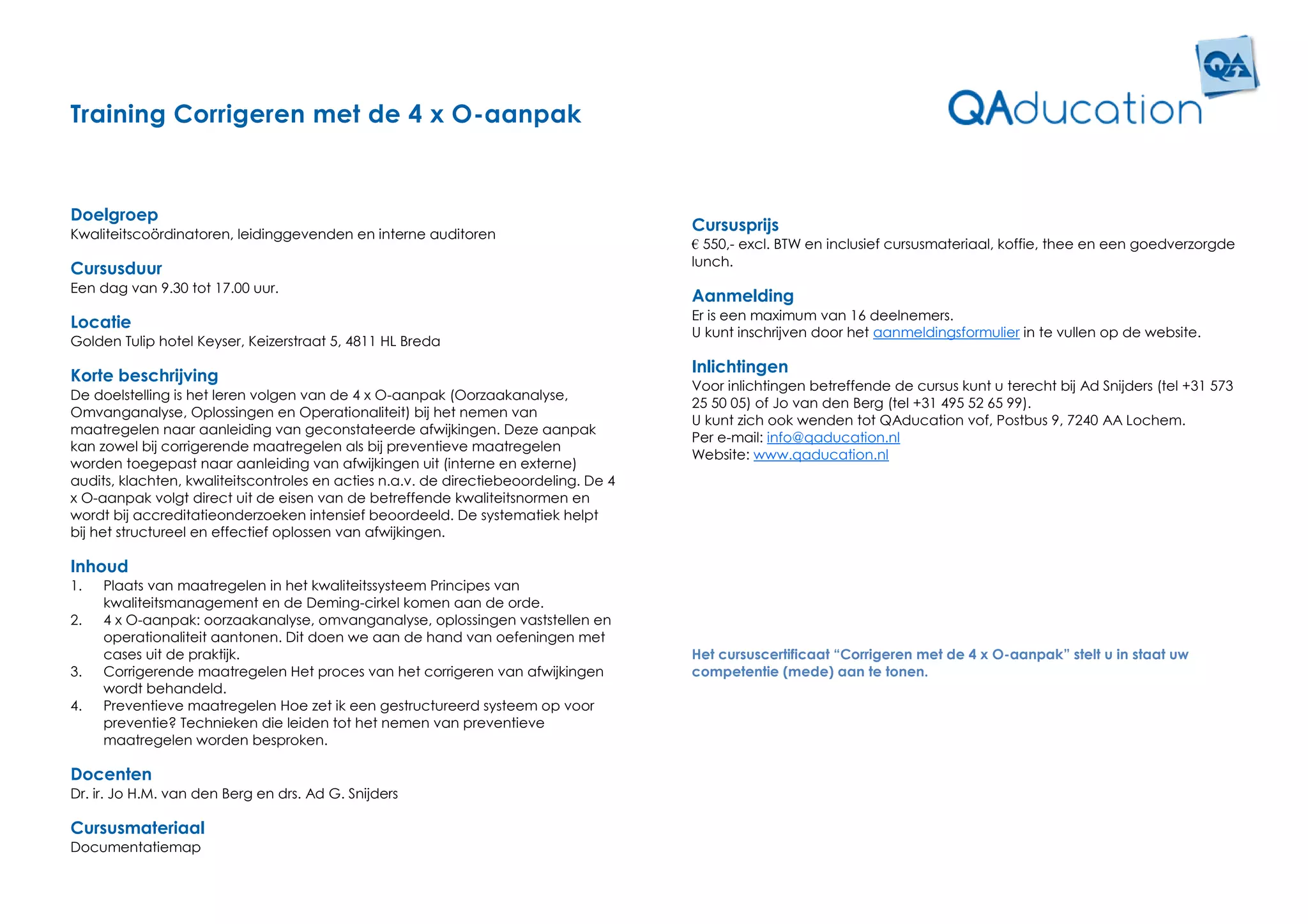 Training Corrigeren met de 4 x O-aanpak


Doelgroep
Kwaliteitscoördinatoren, leidinggevenden en interne auditoren
                                                                                      Cursusprijs
                                                                                      € 550,- excl. BTW en inclusief cursusmateriaal, koffie, thee en een goedverzorgde
                                                                                      lunch.
Cursusduur
Een dag van 9.30 tot 17.00 uur.
                                                                                      Aanmelding
                                                                                      Er is een maximum van 16 deelnemers.
Locatie
                                                                                      U kunt inschrijven door het aanmeldingsformulier in te vullen op de website.
Golden Tulip hotel Keyser, Keizerstraat 5, 4811 HL Breda
                                                                                      Inlichtingen
Korte beschrijving
                                                                                      Voor inlichtingen betreffende de cursus kunt u terecht bij Ad Snijders (tel +31 573
De doelstelling is het leren volgen van de 4 x O-aanpak (Oorzaakanalyse,
                                                                                      25 50 05) of Jo van den Berg (tel +31 495 52 65 99).
Omvanganalyse, Oplossingen en Operationaliteit) bij het nemen van
                                                                                      U kunt zich ook wenden tot QAducation vof, Postbus 9, 7240 AA Lochem.
maatregelen naar aanleiding van geconstateerde afwijkingen. Deze aanpak
                                                                                      Per e-mail: info@qaducation.nl
kan zowel bij corrigerende maatregelen als bij preventieve maatregelen
                                                                                      Website: www.qaducation.nl
worden toegepast naar aanleiding van afwijkingen uit (interne en externe)
audits, klachten, kwaliteitscontroles en acties n.a.v. de directiebeoordeling. De 4
x O-aanpak volgt direct uit de eisen van de betreffende kwaliteitsnormen en
wordt bij accreditatieonderzoeken intensief beoordeeld. De systematiek helpt
bij het structureel en effectief oplossen van afwijkingen.

Inhoud
1.   Plaats van maatregelen in het kwaliteitssysteem Principes van
     kwaliteitsmanagement en de Deming-cirkel komen aan de orde.
2.   4 x O-aanpak: oorzaakanalyse, omvanganalyse, oplossingen vaststellen en
     operationaliteit aantonen. Dit doen we aan de hand van oefeningen met
     cases uit de praktijk.                                                           Het cursuscertificaat “Corrigeren met de 4 x O-aanpak” stelt u in staat uw
3.   Corrigerende maatregelen Het proces van het corrigeren van afwijkingen           competentie (mede) aan te tonen.
     wordt behandeld.
4.   Preventieve maatregelen Hoe zet ik een gestructureerd systeem op voor
     preventie? Technieken die leiden tot het nemen van preventieve
     maatregelen worden besproken.

Docenten
Dr. ir. Jo H.M. van den Berg en drs. Ad G. Snijders

Cursusmateriaal
Documentatiemap
 