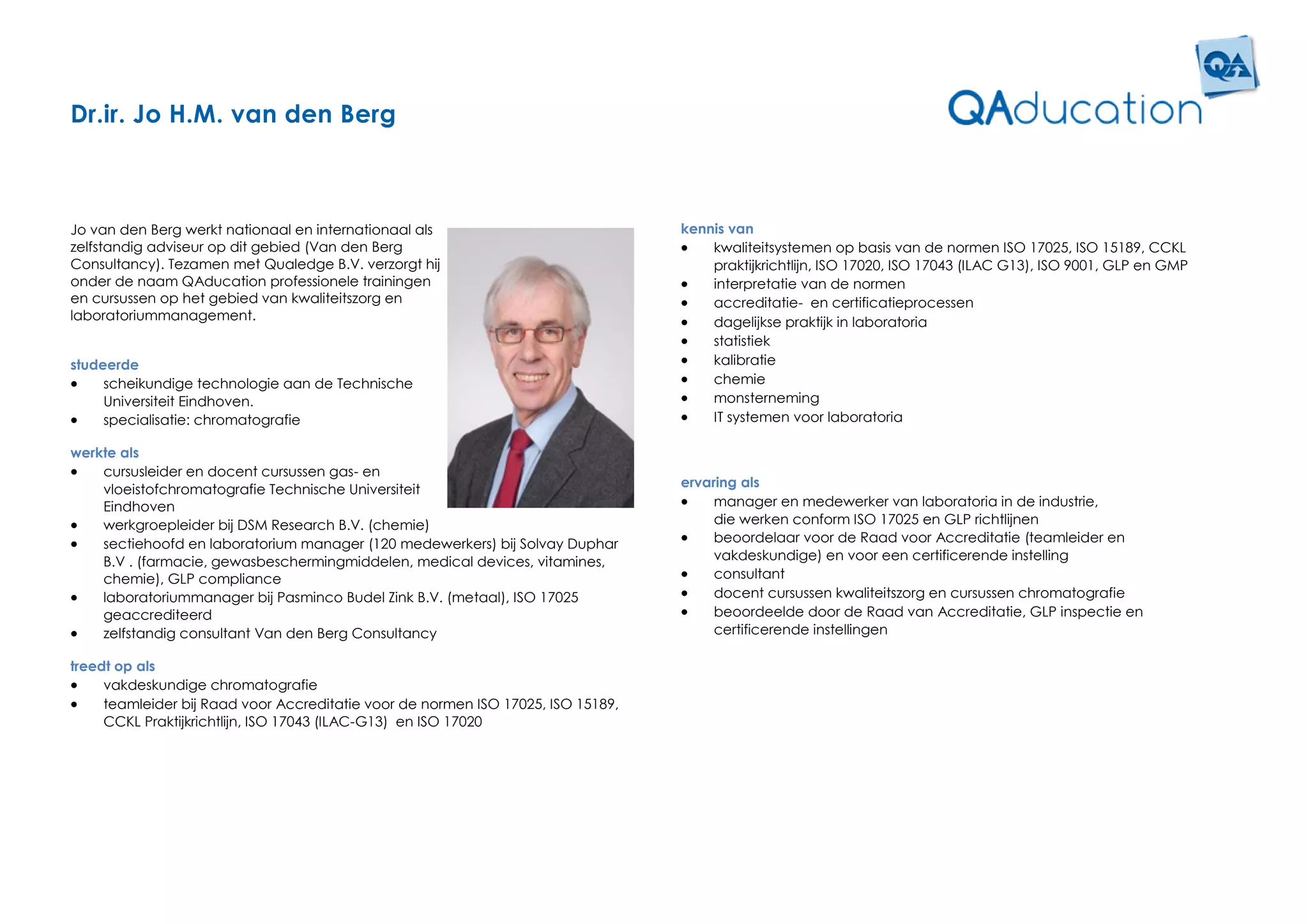 Dr.ir. Jo H.M. van den Berg



Jo van den Berg werkt nationaal en internationaal als                             kennis van
zelfstandig adviseur op dit gebied (Van den Berg                                     kwaliteitsystemen op basis van de normen ISO 17025, ISO 15189, CCKL
Consultancy). Tezamen met Qualedge B.V. verzorgt hij                                  praktijkrichtlijn, ISO 17020, ISO 17043 (ILAC G13), ISO 9001, GLP en GMP
onder de naam QAducation professionele trainingen                                    interpretatie van de normen
en cursussen op het gebied van kwaliteitszorg en                                     accreditatie- en certificatieprocessen
laboratoriummanagement.                                                              dagelijkse praktijk in laboratoria
                                                                                     statistiek
studeerde                                                                            kalibratie
    scheikundige technologie aan de Technische                                      chemie
     Universiteit Eindhoven.                                                         monsterneming
    specialisatie: chromatografie                                                   IT systemen voor laboratoria

werkte als
   cursusleider en docent cursussen gas- en
    vloeistofchromatografie Technische Universiteit                               ervaring als
    Eindhoven                                                                         manager en medewerker van laboratoria in de industrie,
   werkgroepleider bij DSM Research B.V. (chemie)                                     die werken conform ISO 17025 en GLP richtlijnen
   sectiehoofd en laboratorium manager (120 medewerkers) bij Solvay Duphar           beoordelaar voor de Raad voor Accreditatie (teamleider en
    B.V . (farmacie, gewasbeschermingmiddelen, medical devices, vitamines,             vakdeskundige) en voor een certificerende instelling
    chemie), GLP compliance                                                           consultant
   laboratoriummanager bij Pasminco Budel Zink B.V. (metaal), ISO 17025              docent cursussen kwaliteitszorg en cursussen chromatografie
    geaccrediteerd                                                                    beoordeelde door de Raad van Accreditatie, GLP inspectie en
   zelfstandig consultant Van den Berg Consultancy                                    certificerende instellingen

treedt op als
    vakdeskundige chromatografie
    teamleider bij Raad voor Accreditatie voor de normen ISO 17025, ISO 15189,
     CCKL Praktijkrichtlijn, ISO 17043 (ILAC-G13) en ISO 17020
 