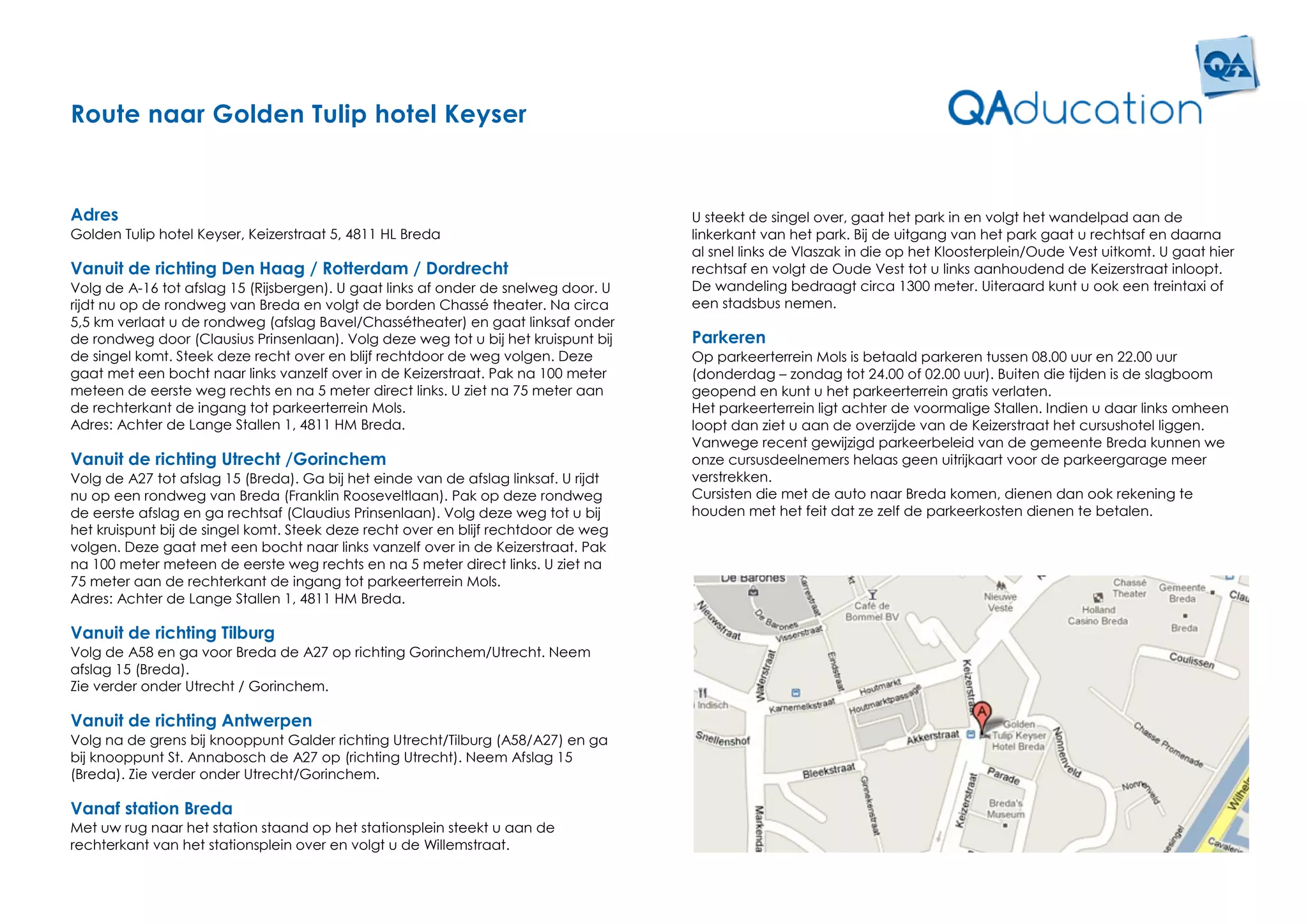 Route naar Golden Tulip hotel Keyser


Adres                                                                                U steekt de singel over, gaat het park in en volgt het wandelpad aan de
Golden Tulip hotel Keyser, Keizerstraat 5, 4811 HL Breda                             linkerkant van het park. Bij de uitgang van het park gaat u rechtsaf en daarna
                                                                                     al snel links de Vlaszak in die op het Kloosterplein/Oude Vest uitkomt. U gaat hier
Vanuit de richting Den Haag / Rotterdam / Dordrecht                                  rechtsaf en volgt de Oude Vest tot u links aanhoudend de Keizerstraat inloopt.
Volg de A-16 tot afslag 15 (Rijsbergen). U gaat links af onder de snelweg door. U    De wandeling bedraagt circa 1300 meter. Uiteraard kunt u ook een treintaxi of
rijdt nu op de rondweg van Breda en volgt de borden Chassé theater. Na circa         een stadsbus nemen.
5,5 km verlaat u de rondweg (afslag Bavel/Chassétheater) en gaat linksaf onder
de rondweg door (Clausius Prinsenlaan). Volg deze weg tot u bij het kruispunt bij    Parkeren
de singel komt. Steek deze recht over en blijf rechtdoor de weg volgen. Deze         Op parkeerterrein Mols is betaald parkeren tussen 08.00 uur en 22.00 uur
gaat met een bocht naar links vanzelf over in de Keizerstraat. Pak na 100 meter      (donderdag – zondag tot 24.00 of 02.00 uur). Buiten die tijden is de slagboom
meteen de eerste weg rechts en na 5 meter direct links. U ziet na 75 meter aan       geopend en kunt u het parkeerterrein gratis verlaten.
de rechterkant de ingang tot parkeerterrein Mols.                                    Het parkeerterrein ligt achter de voormalige Stallen. Indien u daar links omheen
Adres: Achter de Lange Stallen 1, 4811 HM Breda.                                     loopt dan ziet u aan de overzijde van de Keizerstraat het cursushotel liggen.
                                                                                     Vanwege recent gewijzigd parkeerbeleid van de gemeente Breda kunnen we
Vanuit de richting Utrecht /Gorinchem                                                onze cursusdeelnemers helaas geen uitrijkaart voor de parkeergarage meer
Volg de A27 tot afslag 15 (Breda). Ga bij het einde van de afslag linksaf. U rijdt   verstrekken.
nu op een rondweg van Breda (Franklin Rooseveltlaan). Pak op deze rondweg            Cursisten die met de auto naar Breda komen, dienen dan ook rekening te
de eerste afslag en ga rechtsaf (Claudius Prinsenlaan). Volg deze weg tot u bij      houden met het feit dat ze zelf de parkeerkosten dienen te betalen.
het kruispunt bij de singel komt. Steek deze recht over en blijf rechtdoor de weg
volgen. Deze gaat met een bocht naar links vanzelf over in de Keizerstraat. Pak
na 100 meter meteen de eerste weg rechts en na 5 meter direct links. U ziet na
75 meter aan de rechterkant de ingang tot parkeerterrein Mols.
Adres: Achter de Lange Stallen 1, 4811 HM Breda.

Vanuit de richting Tilburg
Volg de A58 en ga voor Breda de A27 op richting Gorinchem/Utrecht. Neem
afslag 15 (Breda).
Zie verder onder Utrecht / Gorinchem.

Vanuit de richting Antwerpen
Volg na de grens bij knooppunt Galder richting Utrecht/Tilburg (A58/A27) en ga
bij knooppunt St. Annabosch de A27 op (richting Utrecht). Neem Afslag 15
(Breda). Zie verder onder Utrecht/Gorinchem.

Vanaf station Breda
Met uw rug naar het station staand op het stationsplein steekt u aan de
rechterkant van het stationsplein over en volgt u de Willemstraat.
 