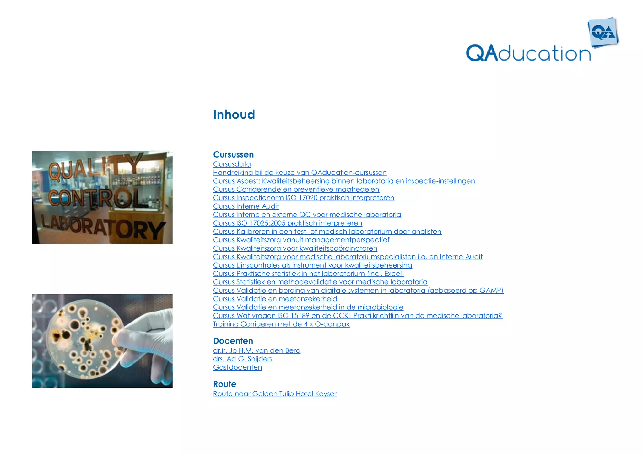 Inhoud


Cursussen
Cursusdata
Handreiking bij de keuze van QAducation-cursussen
Cursus Asbest: Kwaliteitsbeheersing binnen laboratoria en inspectie-instellingen
Cursus Corrigerende en preventieve maatregelen
Cursus Inspectienorm ISO 17020 praktisch interpreteren
Cursus Interne Audit
Cursus Interne en externe QC voor medische laboratoria
Cursus ISO 17025:2005 praktisch interpreteren
Cursus Kalibreren in een test- of medisch laboratorium door analisten
Cursus Kwaliteitszorg vanuit managementperspectief
Cursus Kwaliteitszorg voor kwaliteitscoördinatoren
Cursus Kwaliteitszorg voor medische laboratoriumspecialisten i.o. en Interne Audit
Cursus Lijnscontroles als instrument voor kwaliteitsbeheersing
Cursus Praktische statistiek in het laboratorium (incl. Excel)
Cursus Statistiek en methodevalidatie voor medische laboratoria
Cursus Validatie en borging van digitale systemen in laboratoria (gebaseerd op GAMP)
Cursus Validatie en meetonzekerheid
Cursus Validatie en meetonzekerheid in de microbiologie
Cursus Wat vragen ISO 15189 en de CCKL Praktijkrichtlijn van de medische laboratoria?
Training Corrigeren met de 4 x O-aanpak

Docenten
dr.ir. Jo H.M. van den Berg
drs. Ad G. Snijders
Gastdocenten

Route
Route naar Golden Tulip Hotel Keyser
 
