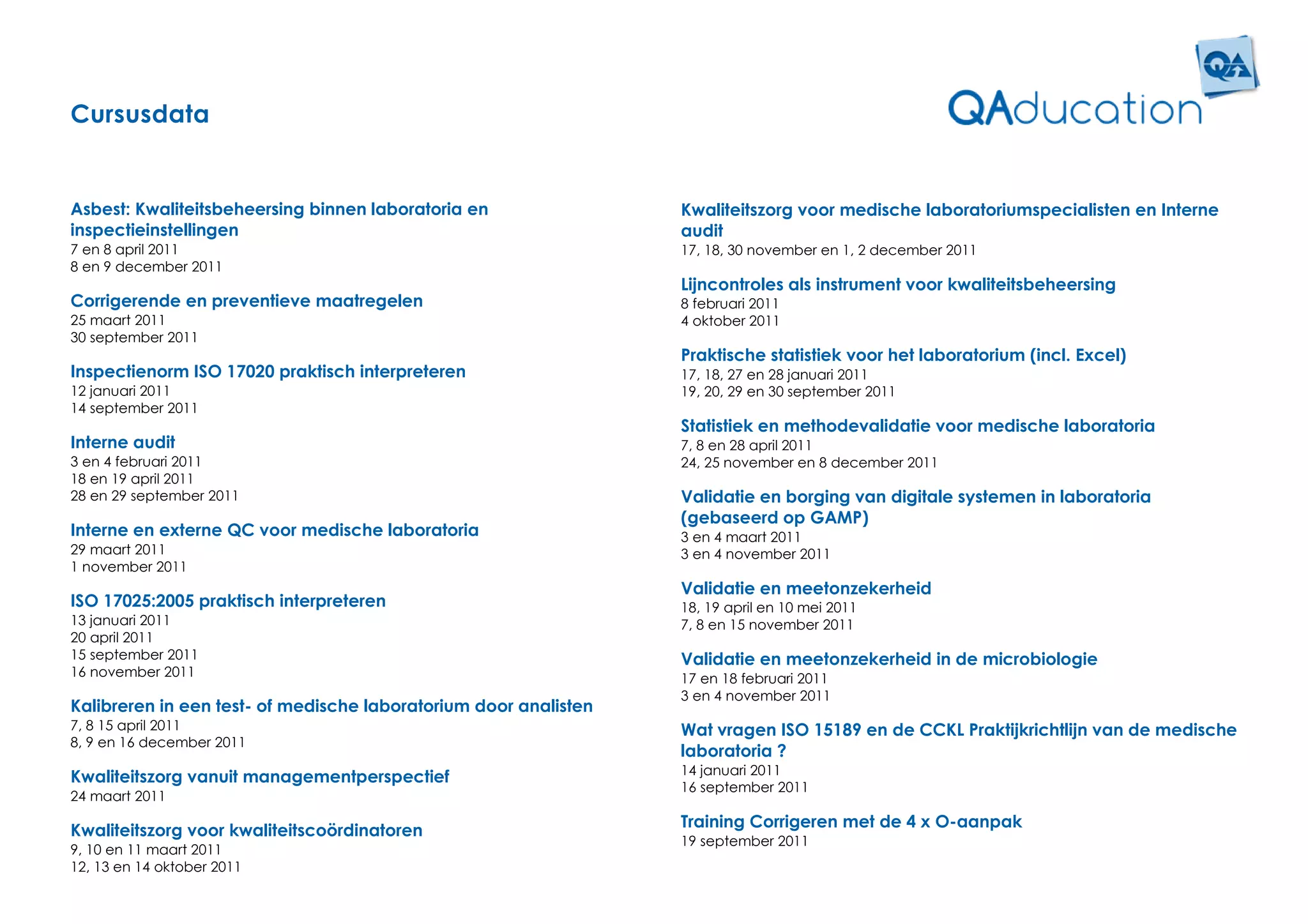 Cursusdata


Asbest: Kwaliteitsbeheersing binnen laboratoria en                Kwaliteitszorg voor medische laboratoriumspecialisten en Interne
inspectieinstellingen                                             audit
7 en 8 april 2011                                                 17, 18, 30 november en 1, 2 december 2011
8 en 9 december 2011
                                                                  Lijncontroles als instrument voor kwaliteitsbeheersing
Corrigerende en preventieve maatregelen                           8 februari 2011
25 maart 2011                                                     4 oktober 2011
30 september 2011
                                                                  Praktische statistiek voor het laboratorium (incl. Excel)
Inspectienorm ISO 17020 praktisch interpreteren                   17, 18, 27 en 28 januari 2011
12 januari 2011                                                   19, 20, 29 en 30 september 2011
14 september 2011
                                                                  Statistiek en methodevalidatie voor medische laboratoria
Interne audit                                                     7, 8 en 28 april 2011
3 en 4 februari 2011                                              24, 25 november en 8 december 2011
18 en 19 april 2011
28 en 29 september 2011                                           Validatie en borging van digitale systemen in laboratoria
                                                                  (gebaseerd op GAMP)
Interne en externe QC voor medische laboratoria                   3 en 4 maart 2011
29 maart 2011                                                     3 en 4 november 2011
1 november 2011
                                                                  Validatie en meetonzekerheid
ISO 17025:2005 praktisch interpreteren                            18, 19 april en 10 mei 2011
13 januari 2011                                                   7, 8 en 15 november 2011
20 april 2011
15 september 2011                                                 Validatie en meetonzekerheid in de microbiologie
16 november 2011                                                  17 en 18 februari 2011
                                                                  3 en 4 november 2011
Kalibreren in een test- of medische laboratorium door analisten
7, 8 15 april 2011                                                Wat vragen ISO 15189 en de CCKL Praktijkrichtlijn van de medische
8, 9 en 16 december 2011
                                                                  laboratoria ?
                                                                  14 januari 2011
Kwaliteitszorg vanuit managementperspectief
                                                                  16 september 2011
24 maart 2011
                                                                  Training Corrigeren met de 4 x O-aanpak
Kwaliteitszorg voor kwaliteitscoördinatoren
                                                                  19 september 2011
9, 10 en 11 maart 2011
12, 13 en 14 oktober 2011
 