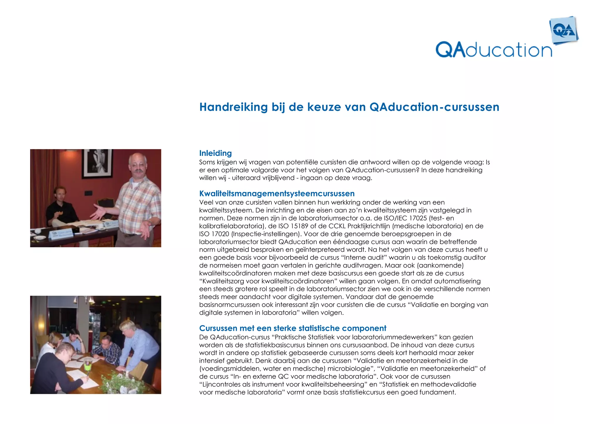 Handreiking bij de keuze van QAducation-cursussen


Inleiding
Soms krijgen wij vragen van potentiële cursisten die antwoord willen op de volgende vraag: Is
er een optimale volgorde voor het volgen van QAducation-cursussen? In deze handreiking
willen wij - uiteraard vrijblijvend - ingaan op deze vraag.

Kwaliteitsmanagementsysteemcursussen
Veel van onze cursisten vallen binnen hun werkkring onder de werking van een
kwaliteitssysteem. De inrichting en de eisen aan zo’n kwaliteitssysteem zijn vastgelegd in
normen. Deze normen zijn in de laboratoriumsector o.a. de ISO/IEC 17025 (test- en
kalibratielaboratoria), de ISO 15189 of de CCKL Praktijkrichtlijn (medische laboratoria) en de
ISO 17020 (Inspectie-instellingen). Voor de drie genoemde beroepsgroepen in de
laboratoriumsector biedt QAducation een ééndaagse cursus aan waarin de betreffende
norm uitgebreid besproken en geïnterpreteerd wordt. Na het volgen van deze cursus heeft u
een goede basis voor bijvoorbeeld de cursus “Interne audit” waarin u als toekomstig auditor
de normeisen moet gaan vertalen in gerichte auditvragen. Maar ook (aankomende)
kwaliteitscoördinatoren maken met deze basiscursus een goede start als ze de cursus
“Kwaliteitszorg voor kwaliteitscoördinatoren” willen gaan volgen. En omdat automatisering
een steeds grotere rol speelt in de laboratoriumsector zien we ook in de verschillende normen
steeds meer aandacht voor digitale systemen. Vandaar dat de genoemde
basisnormcursussen ook interessant zijn voor cursisten die de cursus “Validatie en borging van
digitale systemen in laboratoria” willen volgen.

Cursussen met een sterke statistische component
De QAducation-cursus “Praktische Statistiek voor laboratoriummedewerkers” kan gezien
worden als de statistiekbasiscursus binnen ons cursusaanbod. De inhoud van deze cursus
wordt in andere op statistiek gebaseerde cursussen soms deels kort herhaald maar zeker
intensief gebruikt. Denk daarbij aan de cursussen “Validatie en meetonzekerheid in de
(voedingsmiddelen, water en medische) microbiologie”, “Validatie en meetonzekerheid” of
de cursus “In- en externe QC voor medische laboratoria”. Ook voor de cursussen
“Lijncontroles als instrument voor kwaliteitsbeheersing” en “Statistiek en methodevalidatie
voor medische laboratoria” vormt onze basis statistiekcursus een goed fundament.
 