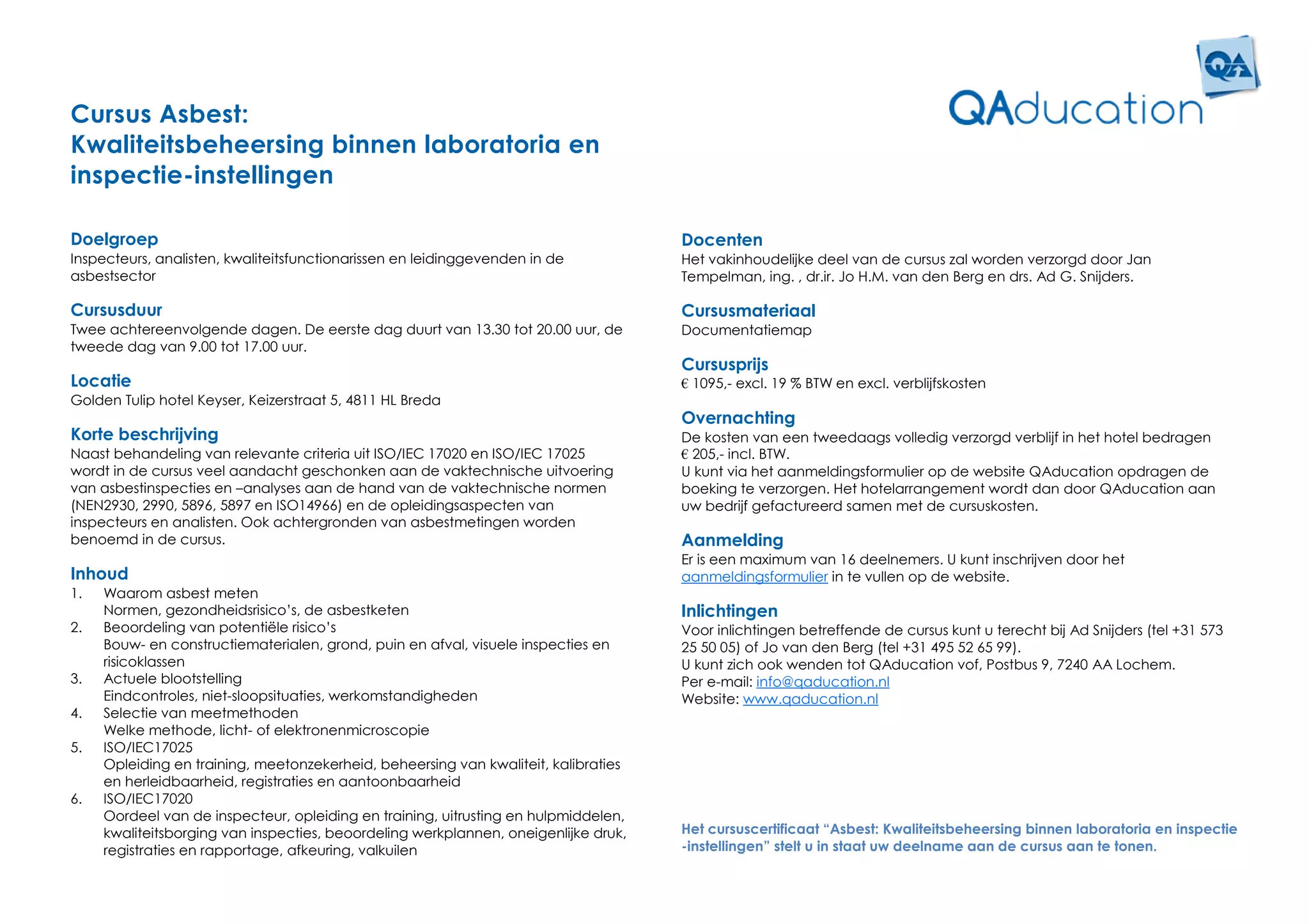 Cursus Asbest:
Kwaliteitsbeheersing binnen laboratoria en
inspectie-instellingen

Doelgroep                                                                            Docenten
Inspecteurs, analisten, kwaliteitsfunctionarissen en leidinggevenden in de           Het vakinhoudelijke deel van de cursus zal worden verzorgd door Jan
asbestsector                                                                         Tempelman, ing. , dr.ir. Jo H.M. van den Berg en drs. Ad G. Snijders.

Cursusduur                                                                           Cursusmateriaal
Twee achtereenvolgende dagen. De eerste dag duurt van 13.30 tot 20.00 uur, de        Documentatiemap
tweede dag van 9.00 tot 17.00 uur.
                                                                                     Cursusprijs
Locatie                                                                              € 1095,- excl. 19 % BTW en excl. verblijfskosten
Golden Tulip hotel Keyser, Keizerstraat 5, 4811 HL Breda
                                                                                     Overnachting
Korte beschrijving                                                                   De kosten van een tweedaags volledig verzorgd verblijf in het hotel bedragen
Naast behandeling van relevante criteria uit ISO/IEC 17020 en ISO/IEC 17025          € 205,- incl. BTW.
wordt in de cursus veel aandacht geschonken aan de vaktechnische uitvoering          U kunt via het aanmeldingsformulier op de website QAducation opdragen de
van asbestinspecties en –analyses aan de hand van de vaktechnische normen            boeking te verzorgen. Het hotelarrangement wordt dan door QAducation aan
(NEN2930, 2990, 5896, 5897 en ISO14966) en de opleidingsaspecten van                 uw bedrijf gefactureerd samen met de cursuskosten.
inspecteurs en analisten. Ook achtergronden van asbestmetingen worden
benoemd in de cursus.                                                                Aanmelding
                                                                                     Er is een maximum van 16 deelnemers. U kunt inschrijven door het
Inhoud                                                                               aanmeldingsformulier in te vullen op de website.
1.   Waarom asbest meten
     Normen, gezondheidsrisico’s, de asbestketen                                     Inlichtingen
2.   Beoordeling van potentiële risico’s                                             Voor inlichtingen betreffende de cursus kunt u terecht bij Ad Snijders (tel +31 573
     Bouw- en constructiematerialen, grond, puin en afval, visuele inspecties en     25 50 05) of Jo van den Berg (tel +31 495 52 65 99).
     risicoklassen                                                                   U kunt zich ook wenden tot QAducation vof, Postbus 9, 7240 AA Lochem.
3.   Actuele blootstelling                                                           Per e-mail: info@qaducation.nl
     Eindcontroles, niet-sloopsituaties, werkomstandigheden                          Website: www.qaducation.nl
4.   Selectie van meetmethoden
     Welke methode, licht- of elektronenmicroscopie
5.   ISO/IEC17025
     Opleiding en training, meetonzekerheid, beheersing van kwaliteit, kalibraties
     en herleidbaarheid, registraties en aantoonbaarheid
6.   ISO/IEC17020
     Oordeel van de inspecteur, opleiding en training, uitrusting en hulpmiddelen,
     kwaliteitsborging van inspecties, beoordeling werkplannen, oneigenlijke druk,   Het cursuscertificaat “Asbest: Kwaliteitsbeheersing binnen laboratoria en inspectie
     registraties en rapportage, afkeuring, valkuilen                                -instellingen” stelt u in staat uw deelname aan de cursus aan te tonen.
 