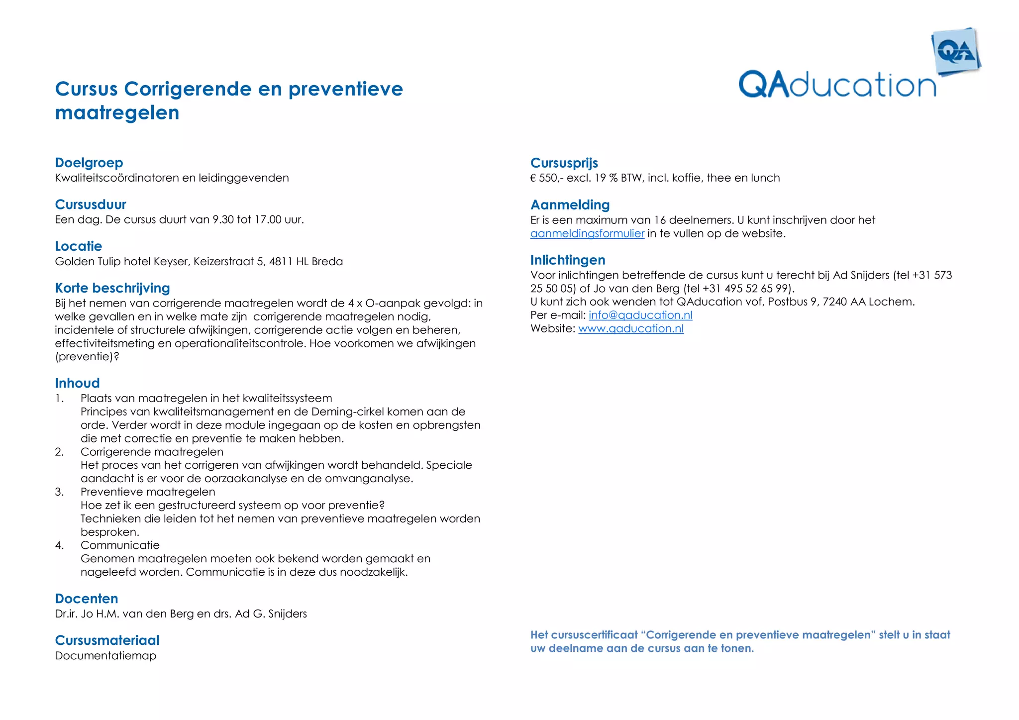 Cursus Corrigerende en preventieve
maatregelen

Doelgroep                                                                         Cursusprijs
Kwaliteitscoördinatoren en leidinggevenden                                        € 550,- excl. 19 % BTW, incl. koffie, thee en lunch

Cursusduur                                                                        Aanmelding
Een dag. De cursus duurt van 9.30 tot 17.00 uur.                                  Er is een maximum van 16 deelnemers. U kunt inschrijven door het
                                                                                  aanmeldingsformulier in te vullen op de website.
Locatie
Golden Tulip hotel Keyser, Keizerstraat 5, 4811 HL Breda                          Inlichtingen
                                                                                  Voor inlichtingen betreffende de cursus kunt u terecht bij Ad Snijders (tel +31 573
Korte beschrijving                                                                25 50 05) of Jo van den Berg (tel +31 495 52 65 99).
Bij het nemen van corrigerende maatregelen wordt de 4 x O-aanpak gevolgd: in      U kunt zich ook wenden tot QAducation vof, Postbus 9, 7240 AA Lochem.
welke gevallen en in welke mate zijn corrigerende maatregelen nodig,              Per e-mail: info@qaducation.nl
incidentele of structurele afwijkingen, corrigerende actie volgen en beheren,     Website: www.qaducation.nl
effectiviteitsmeting en operationaliteitscontrole. Hoe voorkomen we afwijkingen
(preventie)?

Inhoud
1.   Plaats van maatregelen in het kwaliteitssysteem
     Principes van kwaliteitsmanagement en de Deming-cirkel komen aan de
     orde. Verder wordt in deze module ingegaan op de kosten en opbrengsten
     die met correctie en preventie te maken hebben.
2.   Corrigerende maatregelen
     Het proces van het corrigeren van afwijkingen wordt behandeld. Speciale
     aandacht is er voor de oorzaakanalyse en de omvanganalyse.
3.   Preventieve maatregelen
     Hoe zet ik een gestructureerd systeem op voor preventie?
     Technieken die leiden tot het nemen van preventieve maatregelen worden
     besproken.
4.   Communicatie
     Genomen maatregelen moeten ook bekend worden gemaakt en
     nageleefd worden. Communicatie is in deze dus noodzakelijk.

Docenten
Dr.ir. Jo H.M. van den Berg en drs. Ad G. Snijders
                                                                                  Het cursuscertificaat “Corrigerende en preventieve maatregelen” stelt u in staat
Cursusmateriaal
                                                                                  uw deelname aan de cursus aan te tonen.
Documentatiemap
 