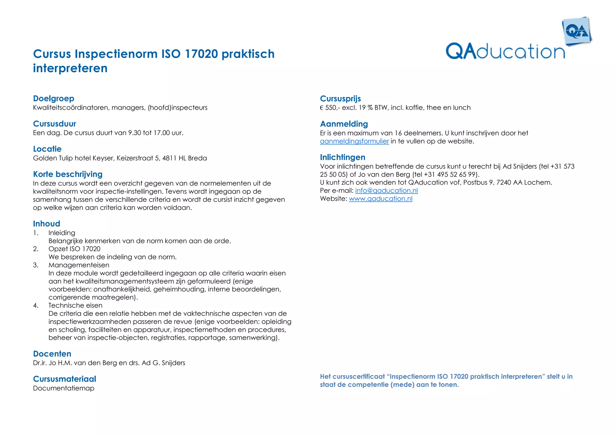 Cursus Inspectienorm ISO 17020 praktisch
interpreteren

Doelgroep                                                                        Cursusprijs
Kwaliteitscoördinatoren, managers, (hoofd)inspecteurs                            € 550,- excl. 19 % BTW, incl. koffie, thee en lunch

Cursusduur                                                                       Aanmelding
Een dag. De cursus duurt van 9.30 tot 17.00 uur.                                 Er is een maximum van 16 deelnemers. U kunt inschrijven door het
                                                                                 aanmeldingsformulier in te vullen op de website.
Locatie
Golden Tulip hotel Keyser, Keizerstraat 5, 4811 HL Breda                         Inlichtingen
                                                                                 Voor inlichtingen betreffende de cursus kunt u terecht bij Ad Snijders (tel +31 573
Korte beschrijving                                                               25 50 05) of Jo van den Berg (tel +31 495 52 65 99).
In deze cursus wordt een overzicht gegeven van de normelementen uit de           U kunt zich ook wenden tot QAducation vof, Postbus 9, 7240 AA Lochem.
kwaliteitsnorm voor inspectie-instellingen. Tevens wordt ingegaan op de          Per e-mail: info@qaducation.nl
samenhang tussen de verschillende criteria en wordt de cursist inzicht gegeven   Website: www.qaducation.nl
op welke wijzen aan criteria kan worden voldaan.

Inhoud
1.   Inleiding
     Belangrijke kenmerken van de norm komen aan de orde.
2.   Opzet ISO 17020
     We bespreken de indeling van de norm.
3.   Managementeisen
     In deze module wordt gedetailleerd ingegaan op alle criteria waarin eisen
     aan het kwaliteitsmanagementsysteem zijn geformuleerd (enige
     voorbeelden: onafhankelijkheid, geheimhouding, interne beoordelingen,
     corrigerende maatregelen).
4.   Technische eisen
     De criteria die een relatie hebben met de vaktechnische aspecten van de
     inspectiewerkzaamheden passeren de revue (enige voorbeelden: opleiding
     en scholing, faciliteiten en apparatuur, inspectiemethoden en procedures,
     beheer van inspectie-objecten, registraties, rapportage, samenwerking).

Docenten
Dr.ir. Jo H.M. van den Berg en drs. Ad G. Snijders

Cursusmateriaal                                                                  Het cursuscertificaat “Inspectienorm ISO 17020 praktisch interpreteren” stelt u in
                                                                                 staat de competentie (mede) aan te tonen.
Documentatiemap
 