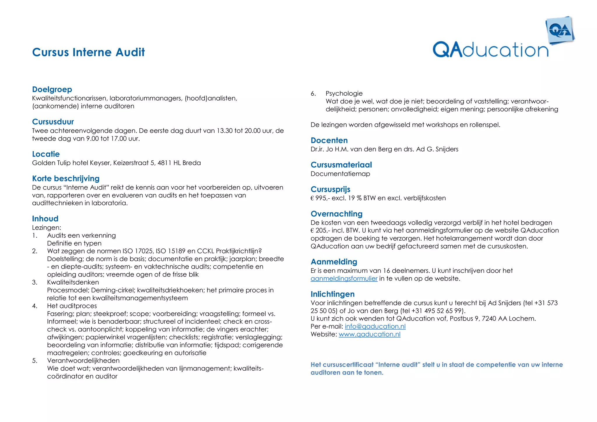 Cursus Interne Audit


Doelgroep                                                                                6.   Psychologie
Kwaliteitsfunctionarissen, laboratoriummanagers, (hoofd)analisten,                            Wat doe je wel, wat doe je niet; beoordeling of vaststelling; verantwoor-
(aankomende) interne auditoren                                                                delijkheid; personen; onvolledigheid; eigen mening; persoonlijke afrekening

Cursusduur                                                                               De lezingen worden afgewisseld met workshops en rollenspel.
Twee achtereenvolgende dagen. De eerste dag duurt van 13.30 tot 20.00 uur, de
tweede dag van 9.00 tot 17.00 uur.                                                       Docenten
                                                                                         Dr.ir. Jo H.M. van den Berg en drs. Ad G. Snijders
Locatie
Golden Tulip hotel Keyser, Keizerstraat 5, 4811 HL Breda                                 Cursusmateriaal
                                                                                         Documentatiemap
Korte beschrijving
De cursus “Interne Audit” reikt de kennis aan voor het voorbereiden op, uitvoeren        Cursusprijs
van, rapporteren over en evalueren van audits en het toepassen van                       € 995,- excl. 19 % BTW en excl. verblijfskosten
audittechnieken in laboratoria.
                                                                                         Overnachting
Inhoud                                                                                   De kosten van een tweedaags volledig verzorgd verblijf in het hotel bedragen
Lezingen:                                                                                € 205,- incl. BTW. U kunt via het aanmeldingsformulier op de website QAducation
1.   Audits een verkenning                                                               opdragen de boeking te verzorgen. Het hotelarrangement wordt dan door
     Definitie en typen                                                                  QAducation aan uw bedrijf gefactureerd samen met de cursuskosten.
2.   Wat zeggen de normen ISO 17025, ISO 15189 en CCKL Praktijkrichtlijn?
     Doelstelling; de norm is de basis; documentatie en praktijk; jaarplan; breedte
                                                                                         Aanmelding
     - en diepte-audits; systeem- en vaktechnische audits; competentie en
                                                                                         Er is een maximum van 16 deelnemers. U kunt inschrijven door het
     opleiding auditors; vreemde ogen of de frisse blik
                                                                                         aanmeldingsformulier in te vullen op de website.
3.   Kwaliteitsdenken
     Procesmodel; Deming-cirkel; kwaliteitsdriekhoeken; het primaire proces in
     relatie tot een kwaliteitsmanagementsysteem
                                                                                         Inlichtingen
4.   Het auditproces                                                                     Voor inlichtingen betreffende de cursus kunt u terecht bij Ad Snijders (tel +31 573
     Fasering; plan; steekproef; scope; voorbereiding; vraagstelling; formeel vs.        25 50 05) of Jo van den Berg (tel +31 495 52 65 99).
     Informeel; wie is benaderbaar; structureel of incidenteel; check en cross-          U kunt zich ook wenden tot QAducation vof, Postbus 9, 7240 AA Lochem.
     check vs. aantoonplicht; koppeling van informatie; de vingers erachter;             Per e-mail: info@qaducation.nl
     afwijkingen; papierwinkel vragenlijsten; checklists; registratie; verslaglegging;   Website: www.qaducation.nl
     beoordeling van informatie; distributie van informatie; tijdspad; corrigerende
     maatregelen; controles; goedkeuring en autorisatie
5.   Verantwoordelijkheden
                                                                                         Het cursuscertificaat “Interne audit” stelt u in staat de competentie van uw interne
     Wie doet wat; verantwoordelijkheden van lijnmanagement; kwaliteits-
                                                                                         auditoren aan te tonen.
     coördinator en auditor
 
