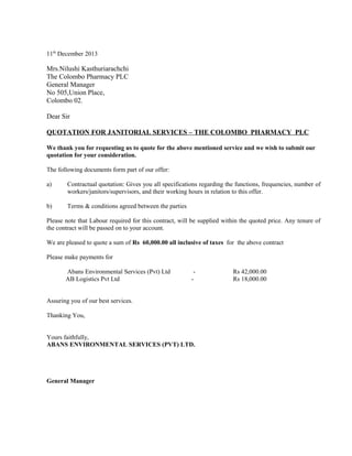 11th
December 2013
Mrs.Nilushi Kasthuriarachchi
The Colombo Pharmacy PLC
General Manager
No 505,Union Place,
Colombo 02.
Dear Sir
QUOTATION FOR JANITORIAL SERVICES – THE COLOMBO PHARMACY PLC
We thank you for requesting us to quote for the above mentioned service and we wish to submit our
quotation for your consideration.
The following documents form part of our offer:
a) Contractual quotation: Gives you all specifications regarding the functions, frequencies, number of
workers/janitors/supervisors, and their working hours in relation to this offer.
b) Terms & conditions agreed between the parties
Please note that Labour required for this contract, will be supplied within the quoted price. Any tenure of
the contract will be passed on to your account.
We are pleased to quote a sum of Rs 60,000.00 all inclusive of taxes for the above contract
Please make payments for
Abans Environmental Services (Pvt) Ltd - Rs 42,000.00
AB Logistics Pvt Ltd - Rs 18,000.00
Assuring you of our best services.
Thanking You,
Yours faithfully,
ABANS ENVIRONMENTAL SERVICES (PVT) LTD.
General Manager
 