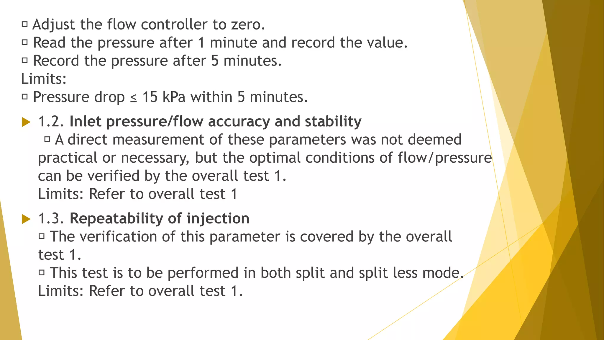 Adjust the flow controller to zero.
Read the pressure after 1 minute and record the value.
Record the pressure after 5 minutes.
Limits:
Pressure drop ≤ 15 kPa within 5 minutes.
 1.2. Inlet pressure/flow accuracy and stability
A direct measurement of these parameters was not deemed
practical or necessary, but the optimal conditions of flow/pressure
can be verified by the overall test 1.
Limits: Refer to overall test 1
 1.3. Repeatability of injection
The verification of this parameter is covered by the overall
test 1.
This test is to be performed in both split and split less mode.
Limits: Refer to overall test 1.
 