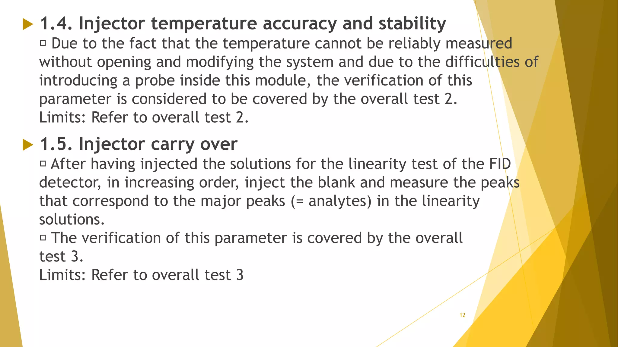  1.4. Injector temperature accuracy and stability
Due to the fact that the temperature cannot be reliably measured
without opening and modifying the system and due to the difficulties of
introducing a probe inside this module, the verification of this
parameter is considered to be covered by the overall test 2.
Limits: Refer to overall test 2.
 1.5. Injector carry over
After having injected the solutions for the linearity test of the FID
detector, in increasing order, inject the blank and measure the peaks
that correspond to the major peaks (= analytes) in the linearity
solutions.
The verification of this parameter is covered by the overall
test 3.
Limits: Refer to overall test 3
12
 