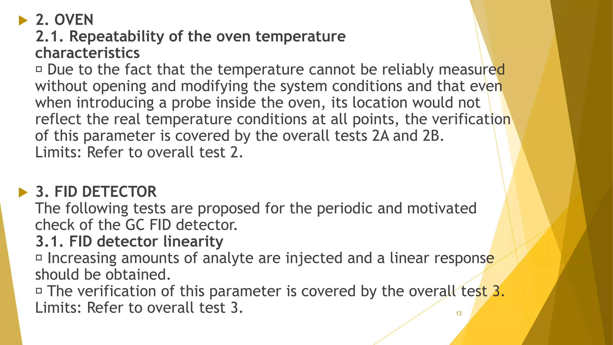  2. OVEN
2.1. Repeatability of the oven temperature
characteristics
Due to the fact that the temperature cannot be reliably measured
without opening and modifying the system conditions and that even
when introducing a probe inside the oven, its location would not
reflect the real temperature conditions at all points, the verification
of this parameter is covered by the overall tests 2A and 2B.
Limits: Refer to overall test 2.
 3. FID DETECTOR
The following tests are proposed for the periodic and motivated
check of the GC FID detector.
3.1. FID detector linearity
Increasing amounts of analyte are injected and a linear response
should be obtained.
The verification of this parameter is covered by the overall test 3.
Limits: Refer to overall test 3. 13
 