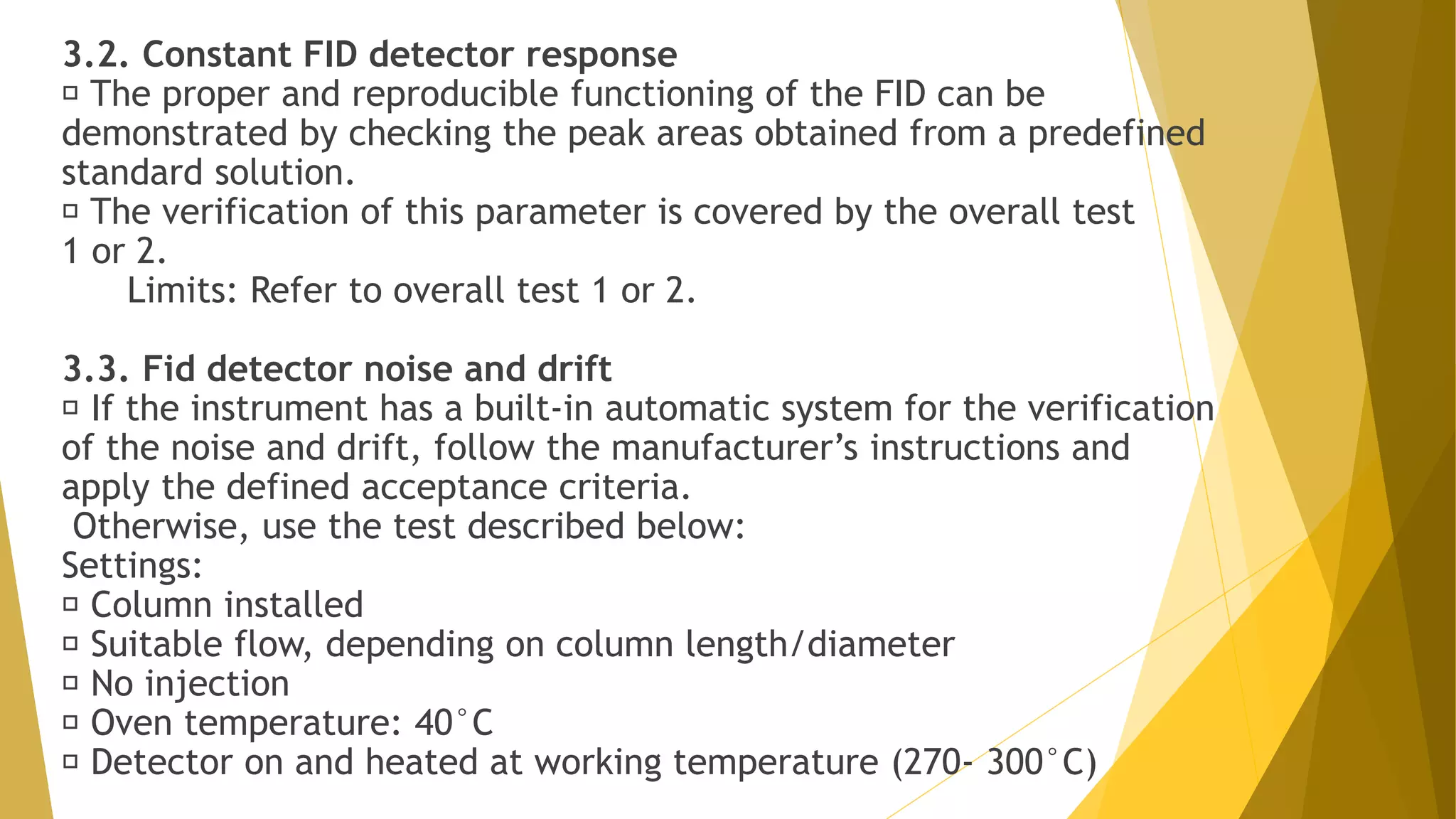 3.2. Constant FID detector response
The proper and reproducible functioning of the FID can be
demonstrated by checking the peak areas obtained from a predefined
standard solution.
The verification of this parameter is covered by the overall test
1 or 2.
Limits: Refer to overall test 1 or 2.
3.3. Fid detector noise and drift
If the instrument has a built-in automatic system for the verification
of the noise and drift, follow the manufacturer’s instructions and
apply the defined acceptance criteria.
Otherwise, use the test described below:
Settings:
Column installed
Suitable flow, depending on column length/diameter
No injection
Oven temperature: 40°C
Detector on and heated at working temperature (270- 300°C)
 