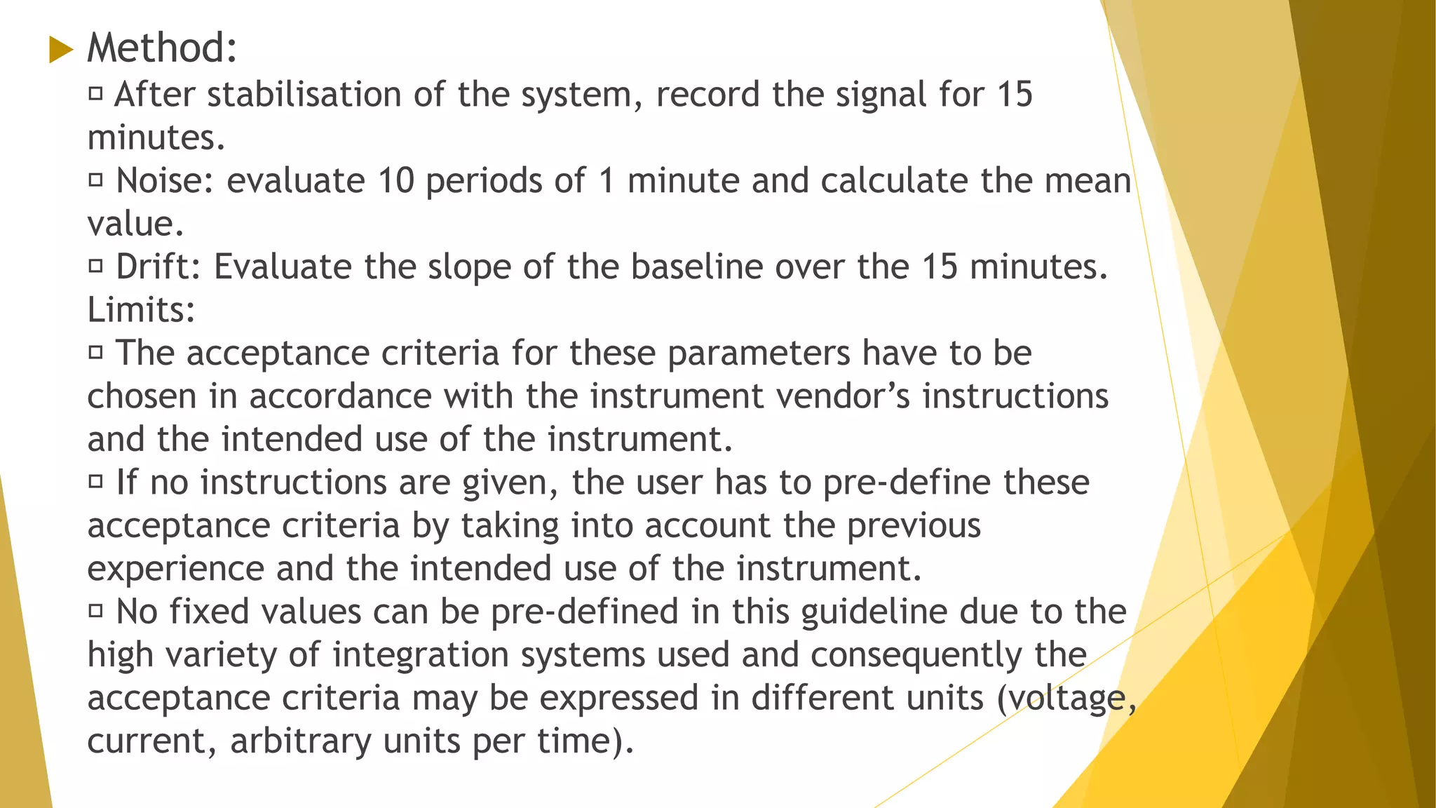  Method:
After stabilisation of the system, record the signal for 15
minutes.
Noise: evaluate 10 periods of 1 minute and calculate the mean
value.
Drift: Evaluate the slope of the baseline over the 15 minutes.
Limits:
The acceptance criteria for these parameters have to be
chosen in accordance with the instrument vendor’s instructions
and the intended use of the instrument.
If no instructions are given, the user has to pre-define these
acceptance criteria by taking into account the previous
experience and the intended use of the instrument.
No fixed values can be pre-defined in this guideline due to the
high variety of integration systems used and consequently the
acceptance criteria may be expressed in different units (voltage,
current, arbitrary units per time).
 