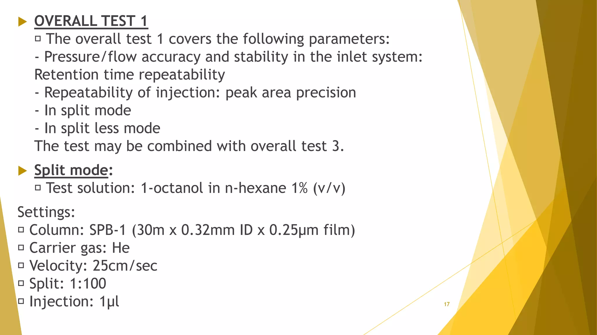  OVERALL TEST 1
The overall test 1 covers the following parameters:
- Pressure/flow accuracy and stability in the inlet system:
Retention time repeatability
- Repeatability of injection: peak area precision
- In split mode
- In split less mode
The test may be combined with overall test 3.
 Split mode:
Test solution: 1-octanol in n-hexane 1% (v/v)
Settings:
Column: SPB-1 (30m x 0.32mm ID x 0.25µm film)
Carrier gas: He
Velocity: 25cm/sec
Split: 1:100
Injection: 1µl 17
 