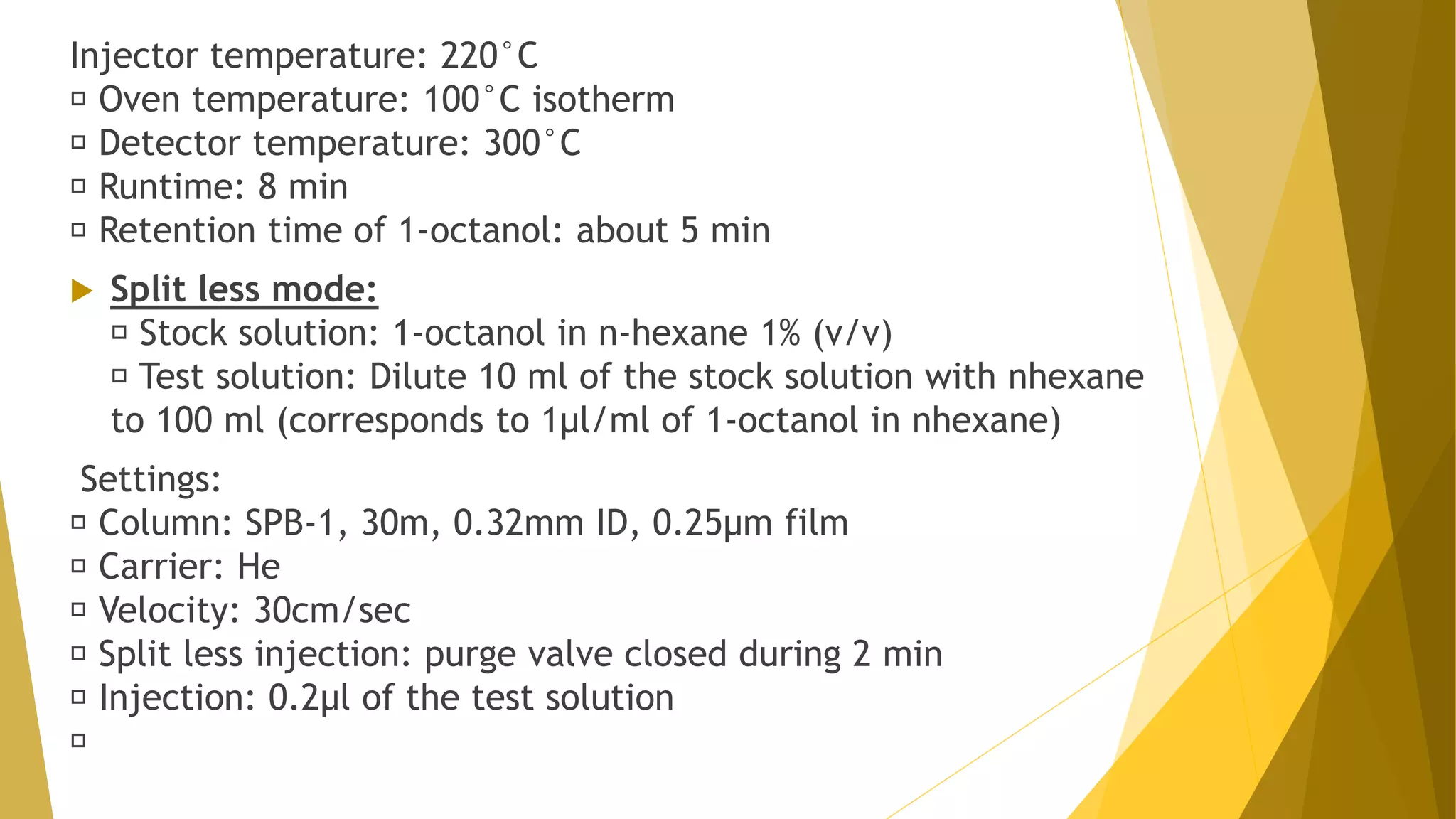 Injector temperature: 220°C
Oven temperature: 100°C isotherm
Detector temperature: 300°C
Runtime: 8 min
Retention time of 1-octanol: about 5 min
 Split less mode:
Stock solution: 1-octanol in n-hexane 1% (v/v)
Test solution: Dilute 10 ml of the stock solution with nhexane
to 100 ml (corresponds to 1µl/ml of 1-octanol in nhexane)
Settings:
Column: SPB-1, 30m, 0.32mm ID, 0.25µm film
Carrier: He
Velocity: 30cm/sec
Split less injection: purge valve closed during 2 min
Injection: 0.2µl of the test solution
 