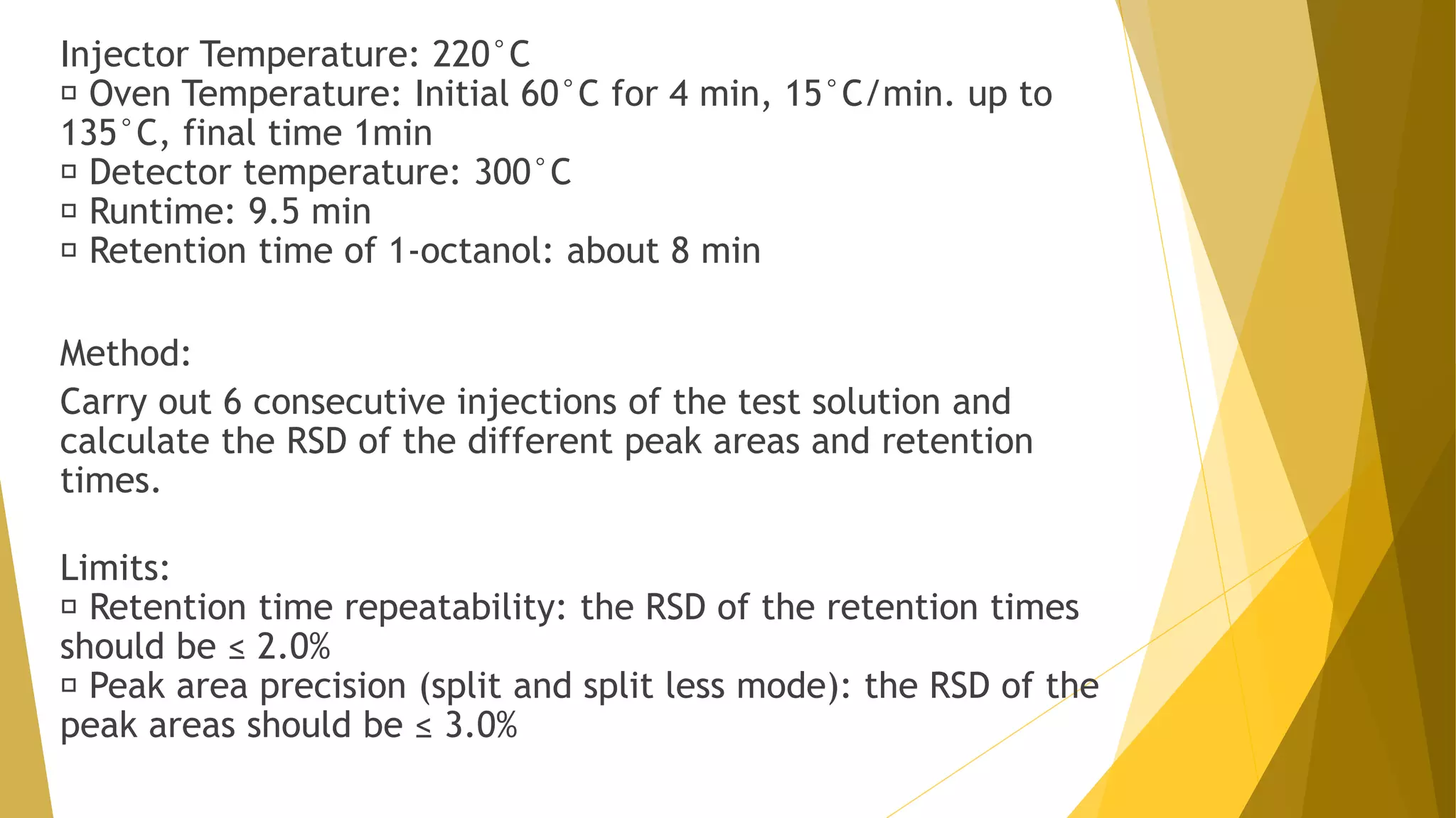 Injector Temperature: 220°C
Oven Temperature: Initial 60°C for 4 min, 15°C/min. up to
135°C, final time 1min
Detector temperature: 300°C
Runtime: 9.5 min
Retention time of 1-octanol: about 8 min
Method:
Carry out 6 consecutive injections of the test solution and
calculate the RSD of the different peak areas and retention
times.
Limits:
Retention time repeatability: the RSD of the retention times
should be ≤ 2.0%
Peak area precision (split and split less mode): the RSD of the
peak areas should be ≤ 3.0%
 