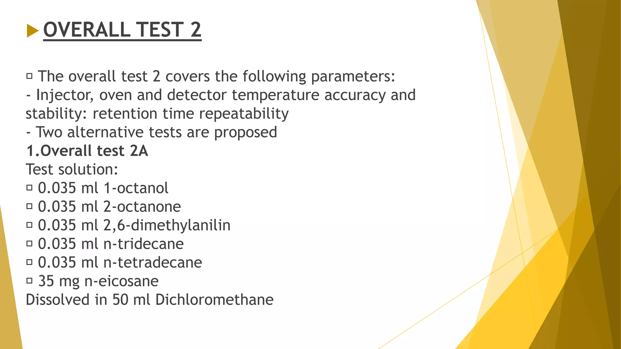  OVERALL TEST 2
The overall test 2 covers the following parameters:
- Injector, oven and detector temperature accuracy and
stability: retention time repeatability
- Two alternative tests are proposed
1.Overall test 2A
Test solution:
0.035 ml 1-octanol
0.035 ml 2-octanone
0.035 ml 2,6-dimethylanilin
0.035 ml n-tridecane
0.035 ml n-tetradecane
35 mg n-eicosane
Dissolved in 50 ml Dichloromethane
 