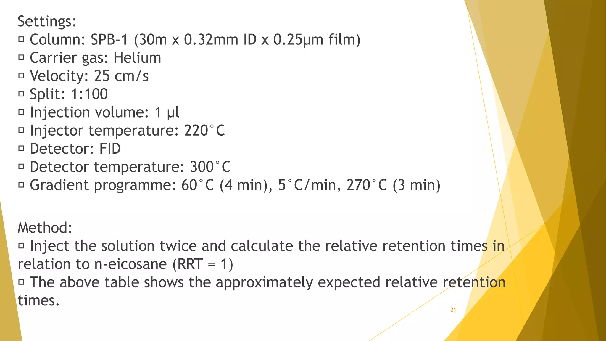Settings:
Column: SPB-1 (30m x 0.32mm ID x 0.25µm film)
Carrier gas: Helium
Velocity: 25 cm/s
Split: 1:100
Injection volume: 1 µl
Injector temperature: 220°C
Detector: FID
Detector temperature: 300°C
Gradient programme: 60°C (4 min), 5°C/min, 270°C (3 min)
Method:
Inject the solution twice and calculate the relative retention times in
relation to n-eicosane (RRT = 1)
The above table shows the approximately expected relative retention
times. 21
 