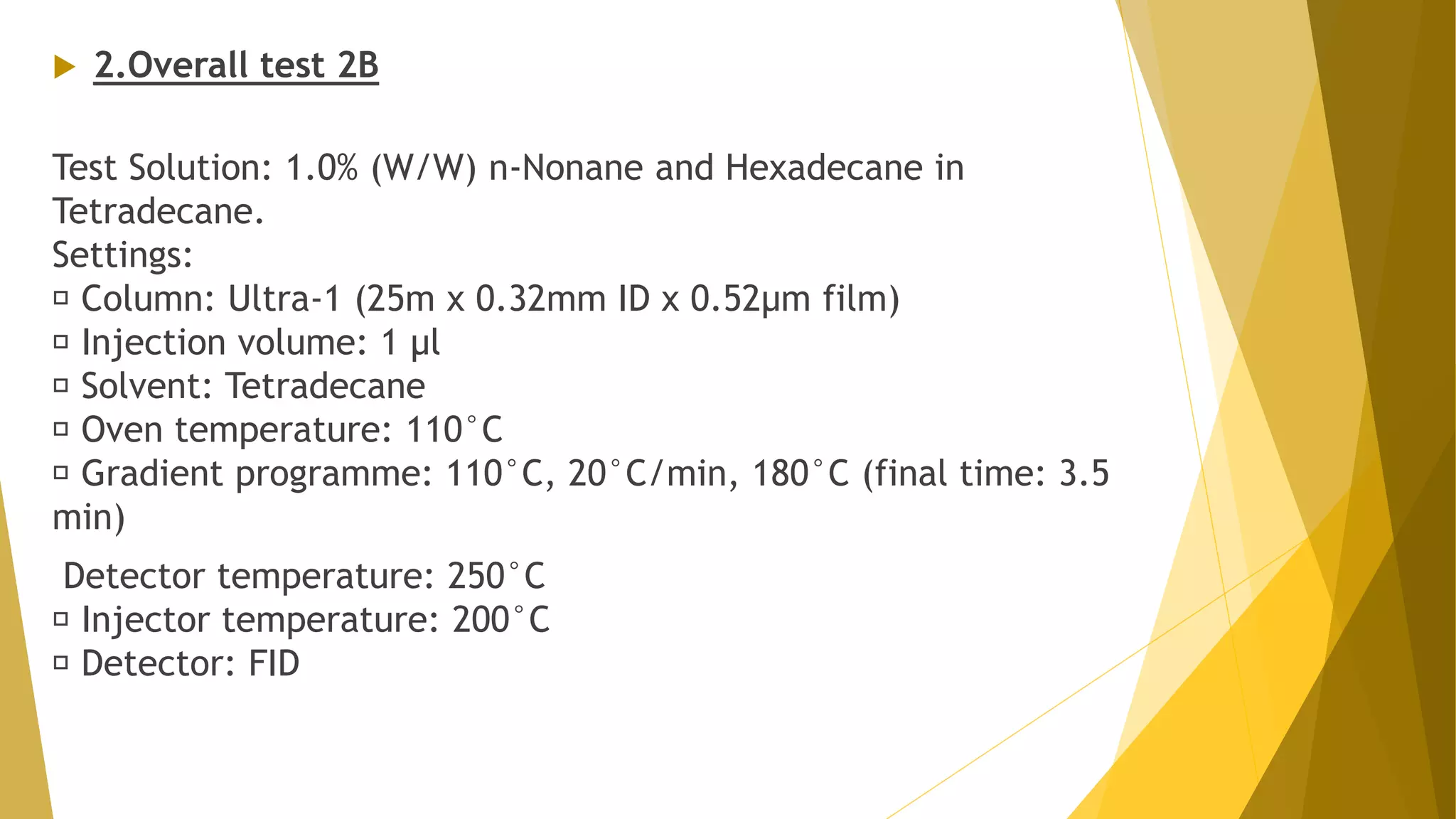  2.Overall test 2B
Test Solution: 1.0% (W/W) n-Nonane and Hexadecane in
Tetradecane.
Settings:
Column: Ultra-1 (25m x 0.32mm ID x 0.52µm film)
Injection volume: 1 µl
Solvent: Tetradecane
Oven temperature: 110°C
Gradient programme: 110°C, 20°C/min, 180°C (final time: 3.5
min)
Detector temperature: 250°C
Injector temperature: 200°C
Detector: FID
 