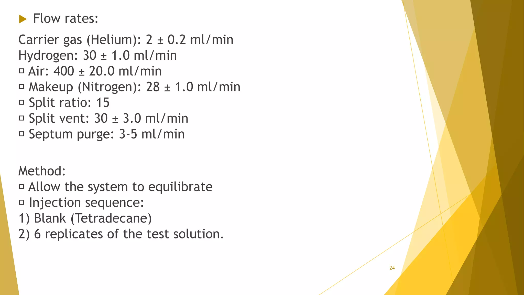  Flow rates:
Carrier gas (Helium): 2 ± 0.2 ml/min
Hydrogen: 30 ± 1.0 ml/min
Air: 400 ± 20.0 ml/min
Makeup (Nitrogen): 28 ± 1.0 ml/min
Split ratio: 15
Split vent: 30 ± 3.0 ml/min
Septum purge: 3-5 ml/min
Method:
Allow the system to equilibrate
Injection sequence:
1) Blank (Tetradecane)
2) 6 replicates of the test solution.
24
 
