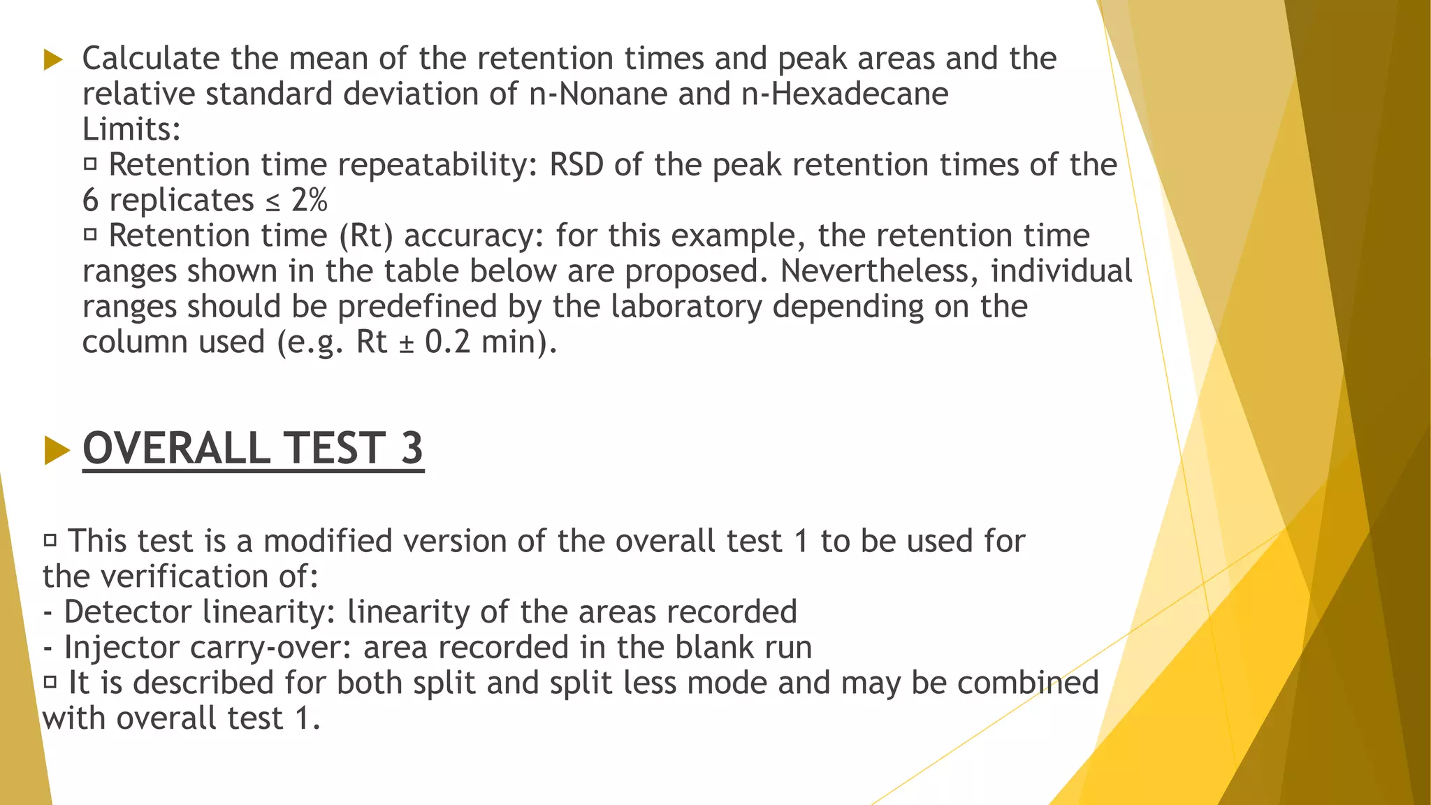  Calculate the mean of the retention times and peak areas and the
relative standard deviation of n-Nonane and n-Hexadecane
Limits:
Retention time repeatability: RSD of the peak retention times of the
6 replicates ≤ 2%
Retention time (Rt) accuracy: for this example, the retention time
ranges shown in the table below are proposed. Nevertheless, individual
ranges should be predefined by the laboratory depending on the
column used (e.g. Rt ± 0.2 min).
 OVERALL TEST 3
This test is a modified version of the overall test 1 to be used for
the verification of:
- Detector linearity: linearity of the areas recorded
- Injector carry-over: area recorded in the blank run
It is described for both split and split less mode and may be combined
with overall test 1.
 