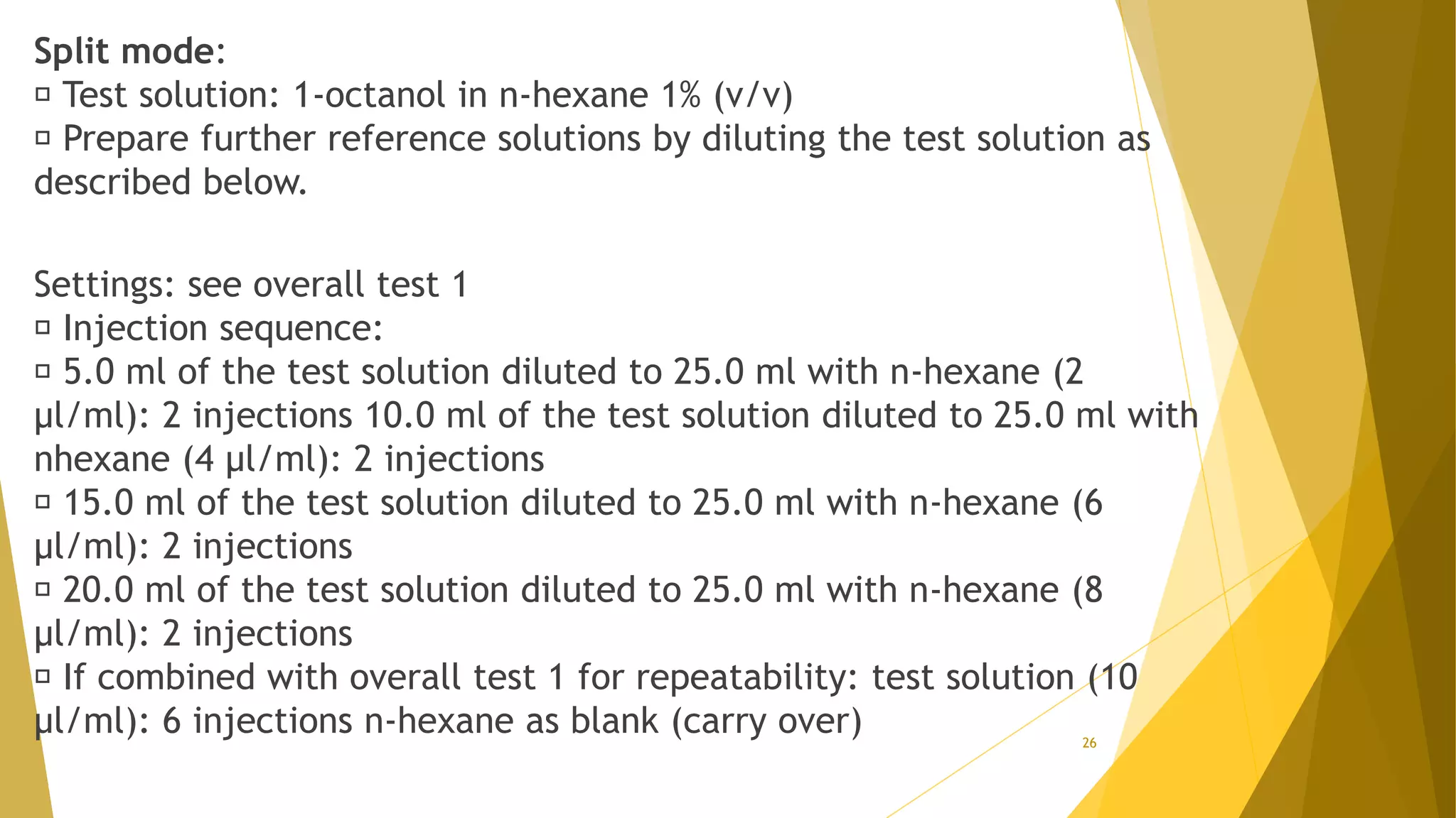 Split mode:
Test solution: 1-octanol in n-hexane 1% (v/v)
Prepare further reference solutions by diluting the test solution as
described below.
Settings: see overall test 1
Injection sequence:
5.0 ml of the test solution diluted to 25.0 ml with n-hexane (2
µl/ml): 2 injections 10.0 ml of the test solution diluted to 25.0 ml with
nhexane (4 µl/ml): 2 injections
15.0 ml of the test solution diluted to 25.0 ml with n-hexane (6
µl/ml): 2 injections
20.0 ml of the test solution diluted to 25.0 ml with n-hexane (8
µl/ml): 2 injections
If combined with overall test 1 for repeatability: test solution (10
µl/ml): 6 injections n-hexane as blank (carry over) 26
 
