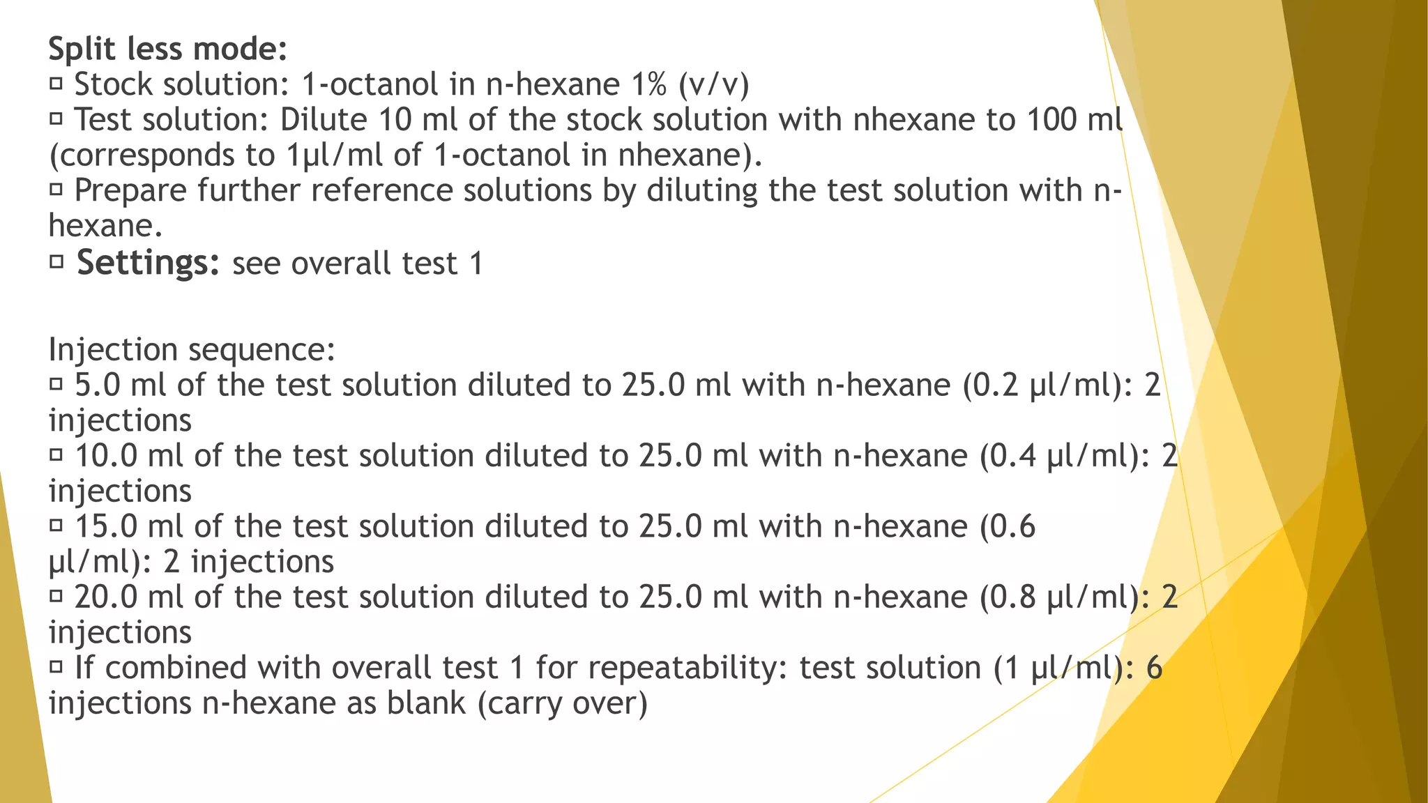 Split less mode:
Stock solution: 1-octanol in n-hexane 1% (v/v)
Test solution: Dilute 10 ml of the stock solution with nhexane to 100 ml
(corresponds to 1µl/ml of 1-octanol in nhexane).
Prepare further reference solutions by diluting the test solution with n-
hexane.
Settings: see overall test 1
Injection sequence:
5.0 ml of the test solution diluted to 25.0 ml with n-hexane (0.2 µl/ml): 2
injections
10.0 ml of the test solution diluted to 25.0 ml with n-hexane (0.4 µl/ml): 2
injections
15.0 ml of the test solution diluted to 25.0 ml with n-hexane (0.6
µl/ml): 2 injections
20.0 ml of the test solution diluted to 25.0 ml with n-hexane (0.8 µl/ml): 2
injections
If combined with overall test 1 for repeatability: test solution (1 µl/ml): 6
injections n-hexane as blank (carry over)
 