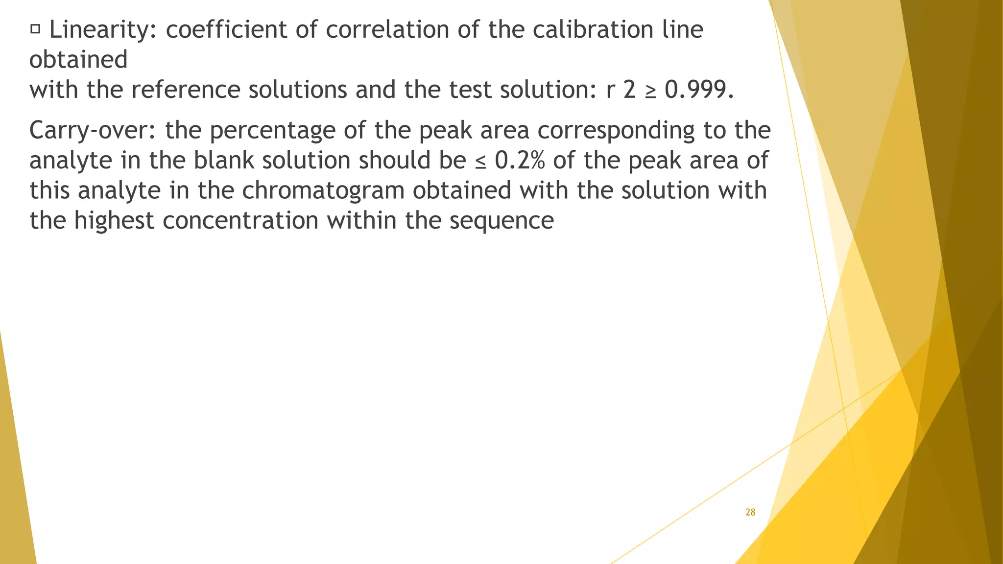Linearity: coefficient of correlation of the calibration line
obtained
with the reference solutions and the test solution: r 2 ≥ 0.999.
Carry-over: the percentage of the peak area corresponding to the
analyte in the blank solution should be ≤ 0.2% of the peak area of
this analyte in the chromatogram obtained with the solution with
the highest concentration within the sequence
28
 