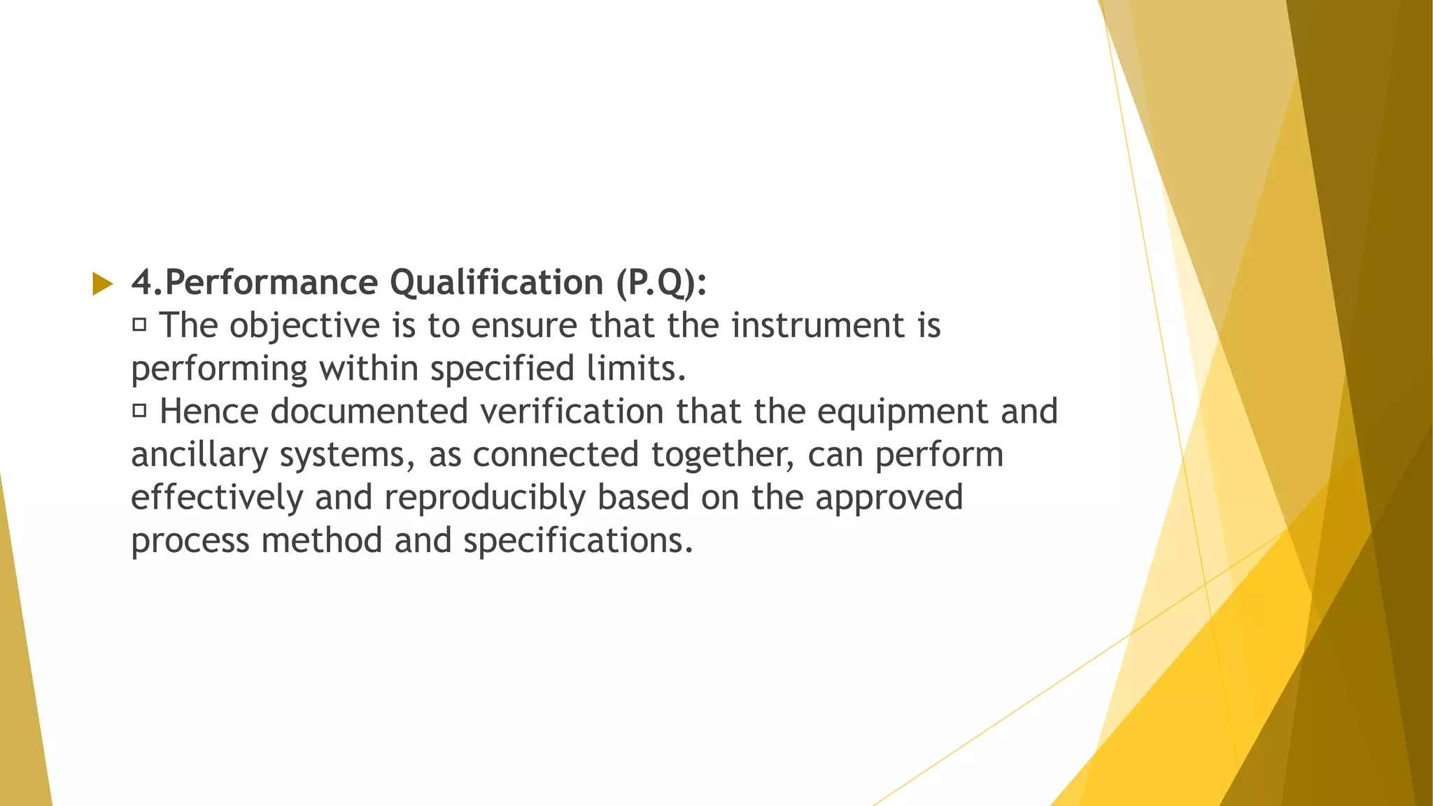  4.Performance Qualification (P.Q):
The objective is to ensure that the instrument is
performing within specified limits.
Hence documented verification that the equipment and
ancillary systems, as connected together, can perform
effectively and reproducibly based on the approved
process method and specifications.
 