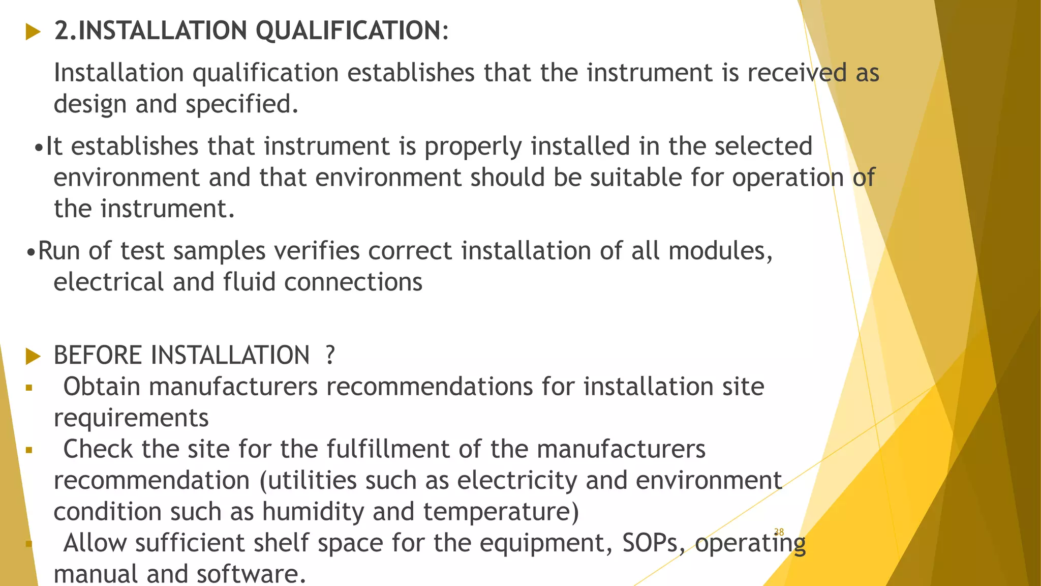  2.INSTALLATION QUALIFICATION:
Installation qualification establishes that the instrument is received as
design and specified.
•It establishes that instrument is properly installed in the selected
environment and that environment should be suitable for operation of
the instrument.
•Run of test samples verifies correct installation of all modules,
electrical and fluid connections
 BEFORE INSTALLATION ?
 Obtain manufacturers recommendations for installation site
requirements
 Check the site for the fulfillment of the manufacturers
recommendation (utilities such as electricity and environment
condition such as humidity and temperature)
 Allow sufficient shelf space for the equipment, SOPs, operating
manual and software.
38
 