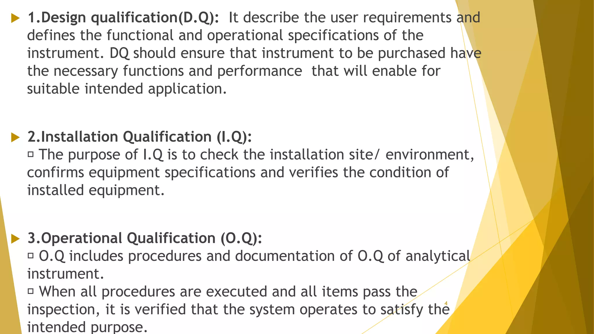  1.Design qualification(D.Q): It describe the user requirements and
defines the functional and operational specifications of the
instrument. DQ should ensure that instrument to be purchased have
the necessary functions and performance that will enable for
suitable intended application.
 2.Installation Qualification (I.Q):
The purpose of I.Q is to check the installation site/ environment,
confirms equipment specifications and verifies the condition of
installed equipment.
 3.Operational Qualification (O.Q):
O.Q includes procedures and documentation of O.Q of analytical
instrument.
When all procedures are executed and all items pass the
inspection, it is verified that the system operates to satisfy the
intended purpose.
4
 