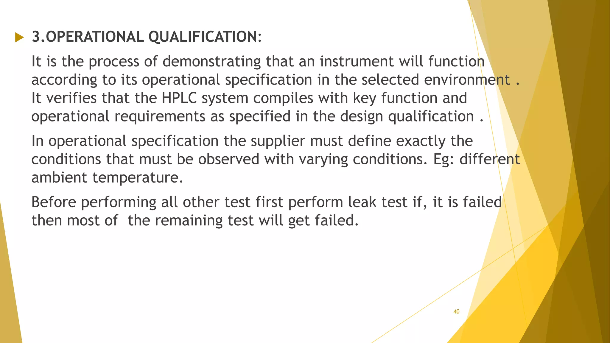  3.OPERATIONAL QUALIFICATION:
It is the process of demonstrating that an instrument will function
according to its operational specification in the selected environment .
It verifies that the HPLC system compiles with key function and
operational requirements as specified in the design qualification .
In operational specification the supplier must define exactly the
conditions that must be observed with varying conditions. Eg: different
ambient temperature.
Before performing all other test first perform leak test if, it is failed
then most of the remaining test will get failed.
40
 