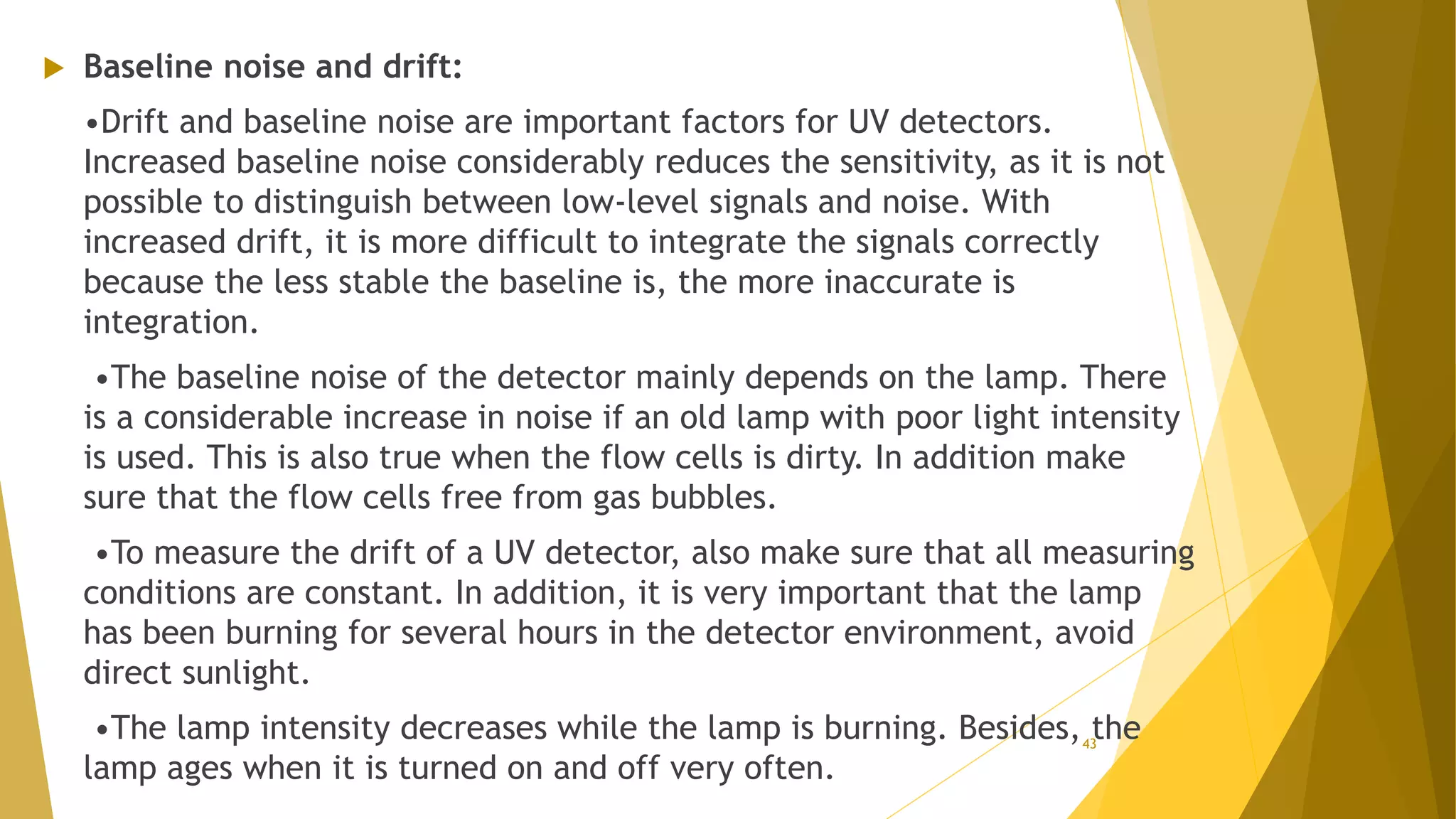  Baseline noise and drift:
•Drift and baseline noise are important factors for UV detectors.
Increased baseline noise considerably reduces the sensitivity, as it is not
possible to distinguish between low-level signals and noise. With
increased drift, it is more difficult to integrate the signals correctly
because the less stable the baseline is, the more inaccurate is
integration.
•The baseline noise of the detector mainly depends on the lamp. There
is a considerable increase in noise if an old lamp with poor light intensity
is used. This is also true when the flow cells is dirty. In addition make
sure that the flow cells free from gas bubbles.
•To measure the drift of a UV detector, also make sure that all measuring
conditions are constant. In addition, it is very important that the lamp
has been burning for several hours in the detector environment, avoid
direct sunlight.
•The lamp intensity decreases while the lamp is burning. Besides, the
lamp ages when it is turned on and off very often.
43
 