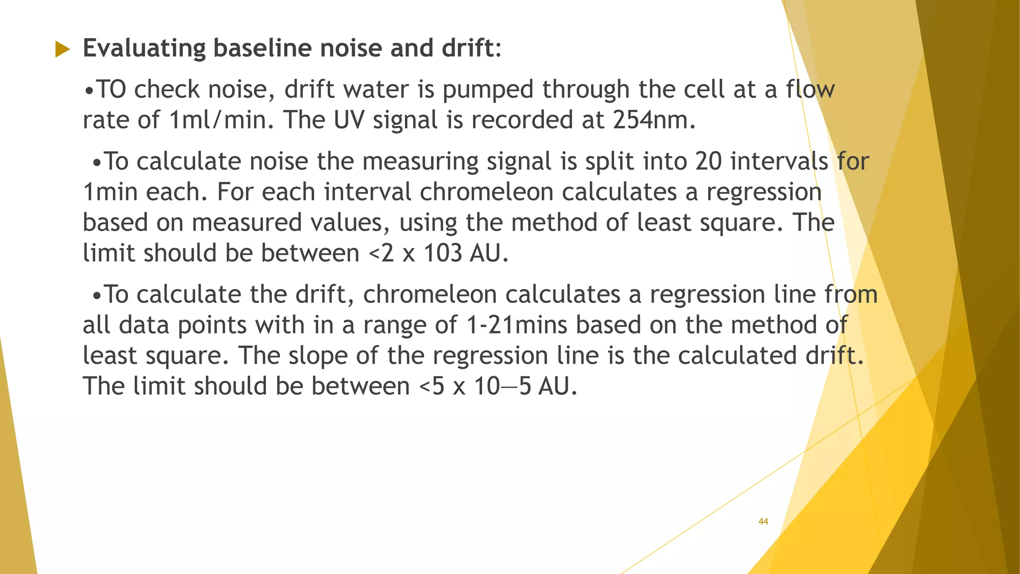  Evaluating baseline noise and drift:
•TO check noise, drift water is pumped through the cell at a flow
rate of 1ml/min. The UV signal is recorded at 254nm.
•To calculate noise the measuring signal is split into 20 intervals for
1min each. For each interval chromeleon calculates a regression
based on measured values, using the method of least square. The
limit should be between <2 x 103 AU.
•To calculate the drift, chromeleon calculates a regression line from
all data points with in a range of 1-21mins based on the method of
least square. The slope of the regression line is the calculated drift.
The limit should be between <5 x 10—5 AU.
44
 