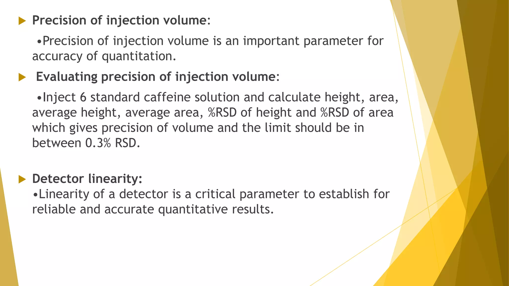  Precision of injection volume:
•Precision of injection volume is an important parameter for
accuracy of quantitation.
 Evaluating precision of injection volume:
•Inject 6 standard caffeine solution and calculate height, area,
average height, average area, %RSD of height and %RSD of area
which gives precision of volume and the limit should be in
between 0.3% RSD.
 Detector linearity:
•Linearity of a detector is a critical parameter to establish for
reliable and accurate quantitative results.
 