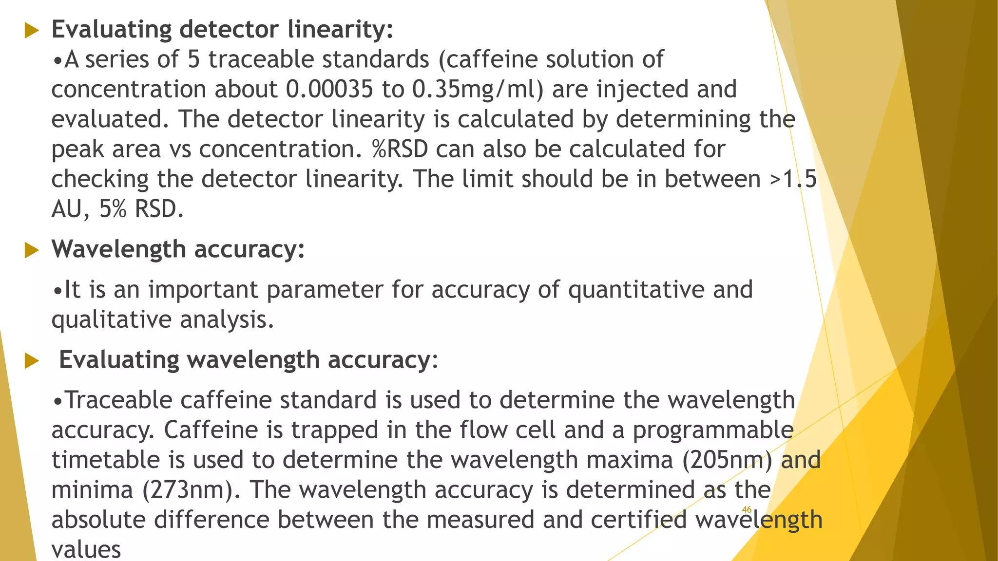  Evaluating detector linearity:
•A series of 5 traceable standards (caffeine solution of
concentration about 0.00035 to 0.35mg/ml) are injected and
evaluated. The detector linearity is calculated by determining the
peak area vs concentration. %RSD can also be calculated for
checking the detector linearity. The limit should be in between >1.5
AU, 5% RSD.
 Wavelength accuracy:
•It is an important parameter for accuracy of quantitative and
qualitative analysis.
 Evaluating wavelength accuracy:
•Traceable caffeine standard is used to determine the wavelength
accuracy. Caffeine is trapped in the flow cell and a programmable
timetable is used to determine the wavelength maxima (205nm) and
minima (273nm). The wavelength accuracy is determined as the
absolute difference between the measured and certified wavelength
values
46
 
