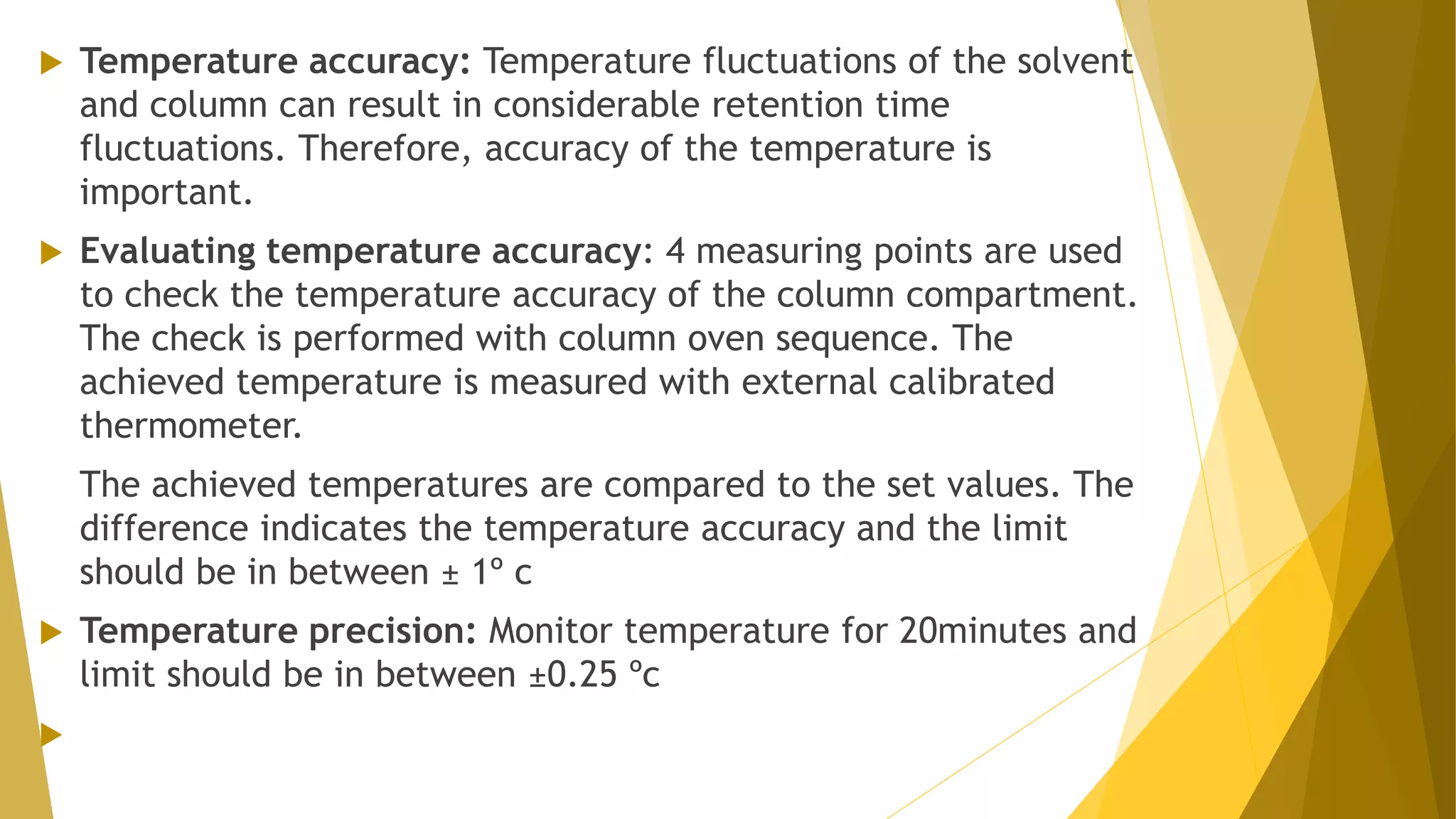  Temperature accuracy: Temperature fluctuations of the solvent
and column can result in considerable retention time
fluctuations. Therefore, accuracy of the temperature is
important.
 Evaluating temperature accuracy: 4 measuring points are used
to check the temperature accuracy of the column compartment.
The check is performed with column oven sequence. The
achieved temperature is measured with external calibrated
thermometer.
The achieved temperatures are compared to the set values. The
difference indicates the temperature accuracy and the limit
should be in between ± 1º c
 Temperature precision: Monitor temperature for 20minutes and
limit should be in between ±0.25 ºc

 