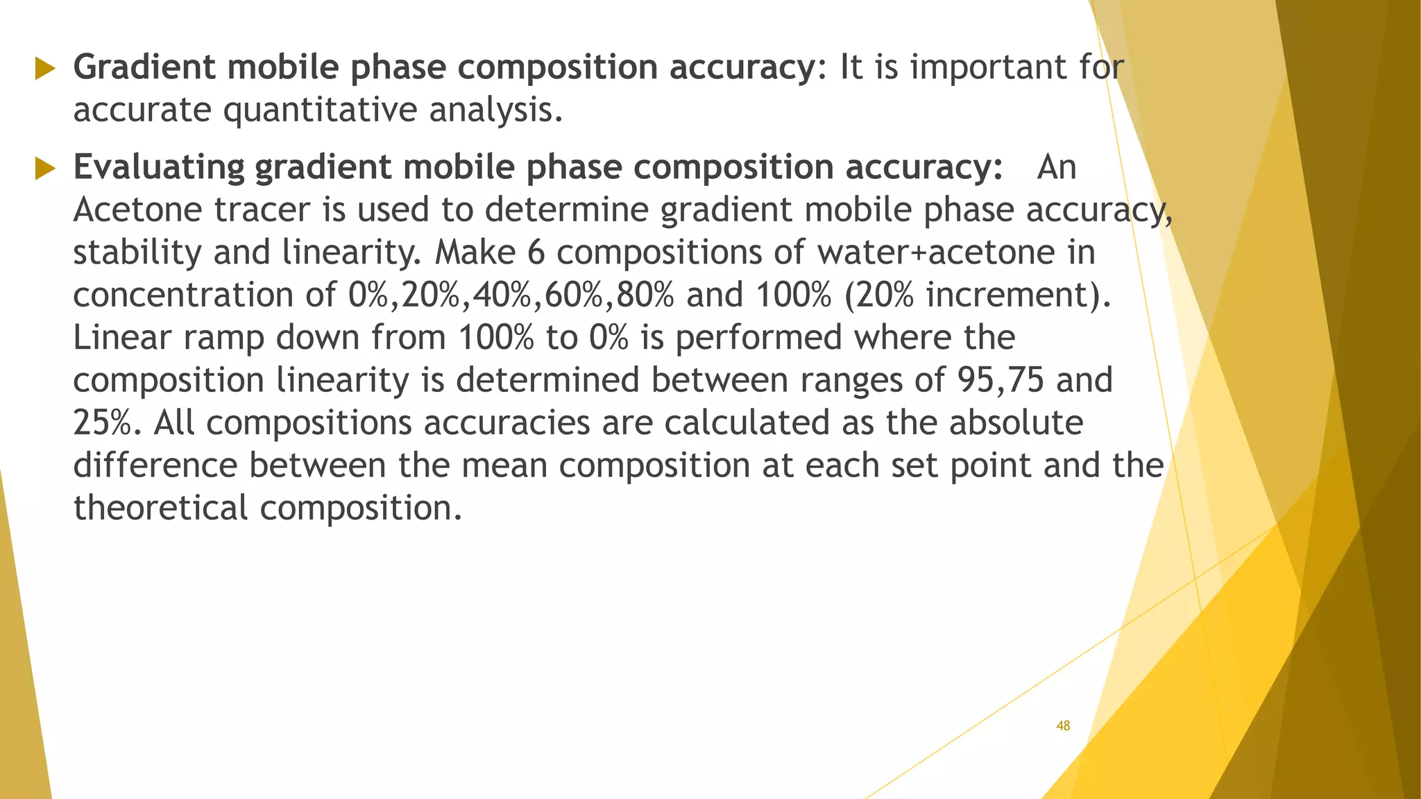  Gradient mobile phase composition accuracy: It is important for
accurate quantitative analysis.
 Evaluating gradient mobile phase composition accuracy: An
Acetone tracer is used to determine gradient mobile phase accuracy,
stability and linearity. Make 6 compositions of water+acetone in
concentration of 0%,20%,40%,60%,80% and 100% (20% increment).
Linear ramp down from 100% to 0% is performed where the
composition linearity is determined between ranges of 95,75 and
25%. All compositions accuracies are calculated as the absolute
difference between the mean composition at each set point and the
theoretical composition.
48
 