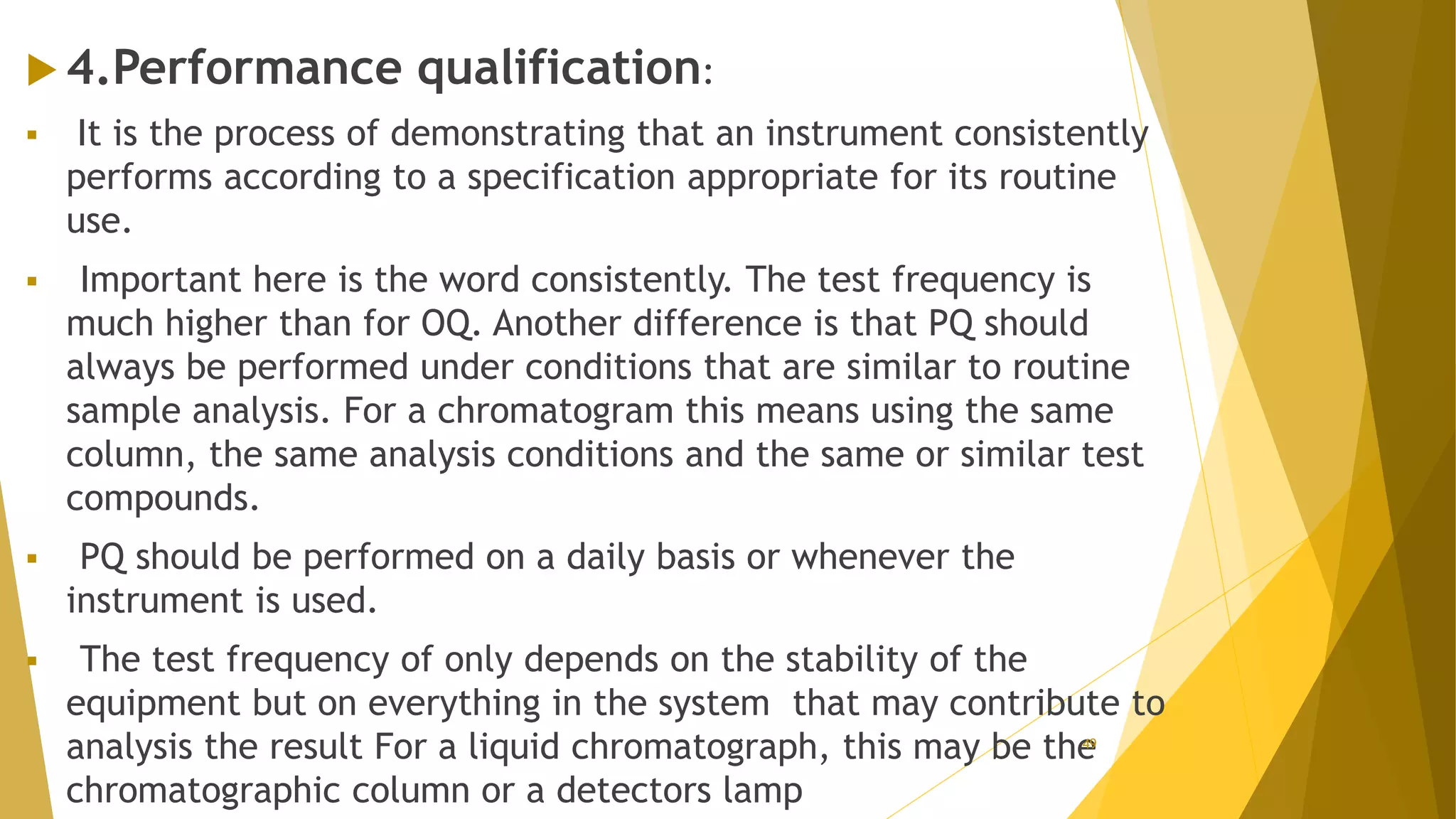 4.Performance qualification:
 It is the process of demonstrating that an instrument consistently
performs according to a specification appropriate for its routine
use.
 Important here is the word consistently. The test frequency is
much higher than for OQ. Another difference is that PQ should
always be performed under conditions that are similar to routine
sample analysis. For a chromatogram this means using the same
column, the same analysis conditions and the same or similar test
compounds.
 PQ should be performed on a daily basis or whenever the
instrument is used.
 The test frequency of only depends on the stability of the
equipment but on everything in the system that may contribute to
analysis the result For a liquid chromatograph, this may be the
chromatographic column or a detectors lamp
49
 