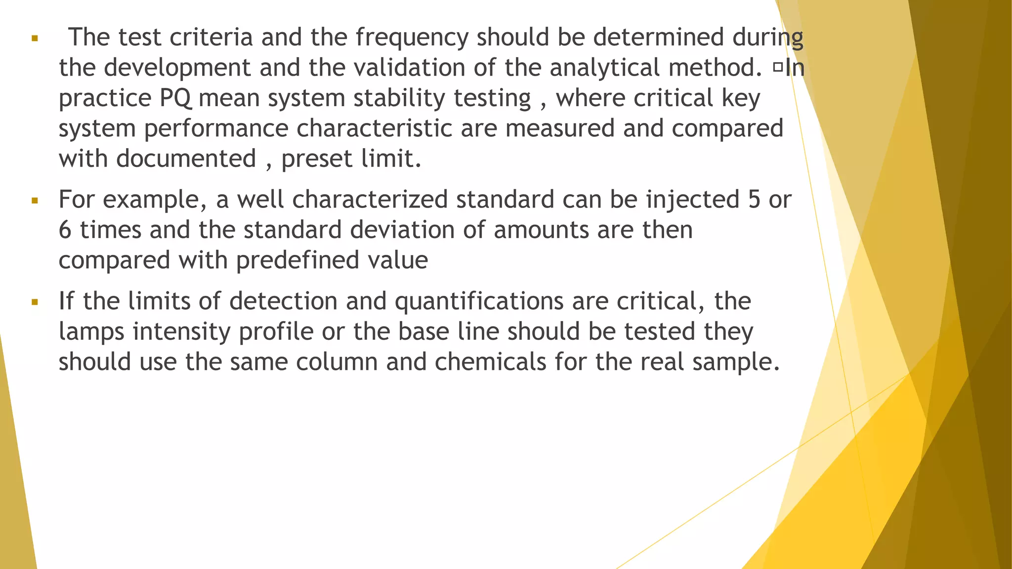  The test criteria and the frequency should be determined during
the development and the validation of the analytical method. In
practice PQ mean system stability testing , where critical key
system performance characteristic are measured and compared
with documented , preset limit.
 For example, a well characterized standard can be injected 5 or
6 times and the standard deviation of amounts are then
compared with predefined value
 If the limits of detection and quantifications are critical, the
lamps intensity profile or the base line should be tested they
should use the same column and chemicals for the real sample.
 