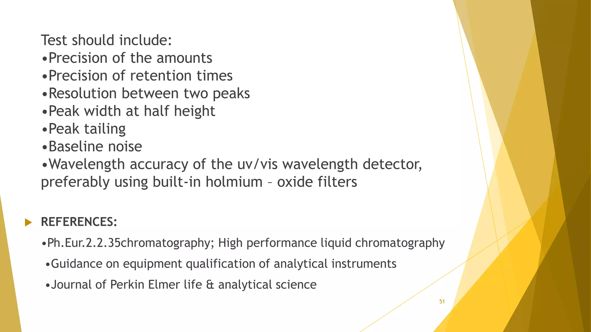 Test should include:
•Precision of the amounts
•Precision of retention times
•Resolution between two peaks
•Peak width at half height
•Peak tailing
•Baseline noise
•Wavelength accuracy of the uv/vis wavelength detector,
preferably using built-in holmium – oxide filters
 REFERENCES:
•Ph.Eur.2.2.35chromatography; High performance liquid chromatography
•Guidance on equipment qualification of analytical instruments
•Journal of Perkin Elmer life & analytical science
51
 
