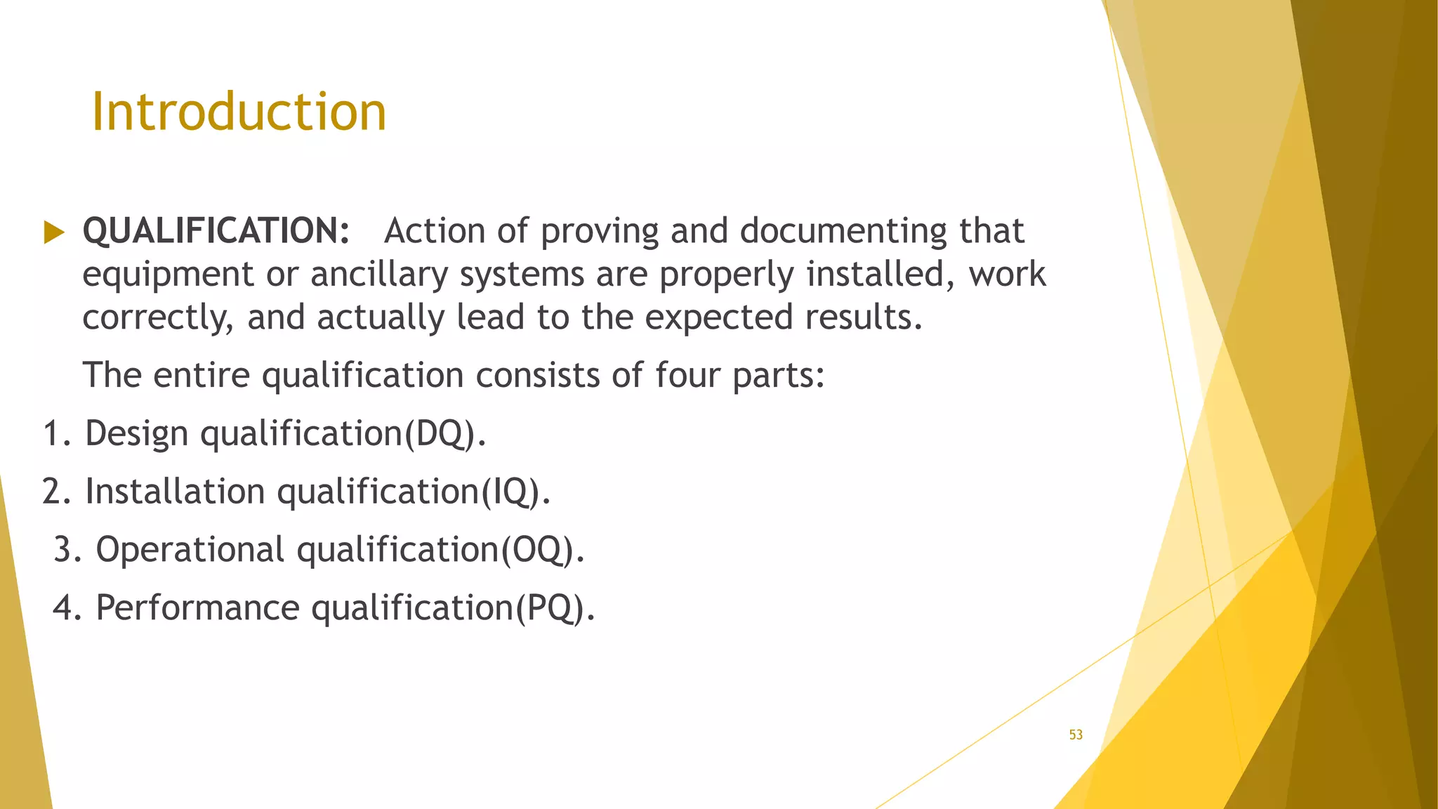 Introduction
 QUALIFICATION: Action of proving and documenting that
equipment or ancillary systems are properly installed, work
correctly, and actually lead to the expected results.
The entire qualification consists of four parts:
1. Design qualification(DQ).
2. Installation qualification(IQ).
3. Operational qualification(OQ).
4. Performance qualification(PQ).
53
 