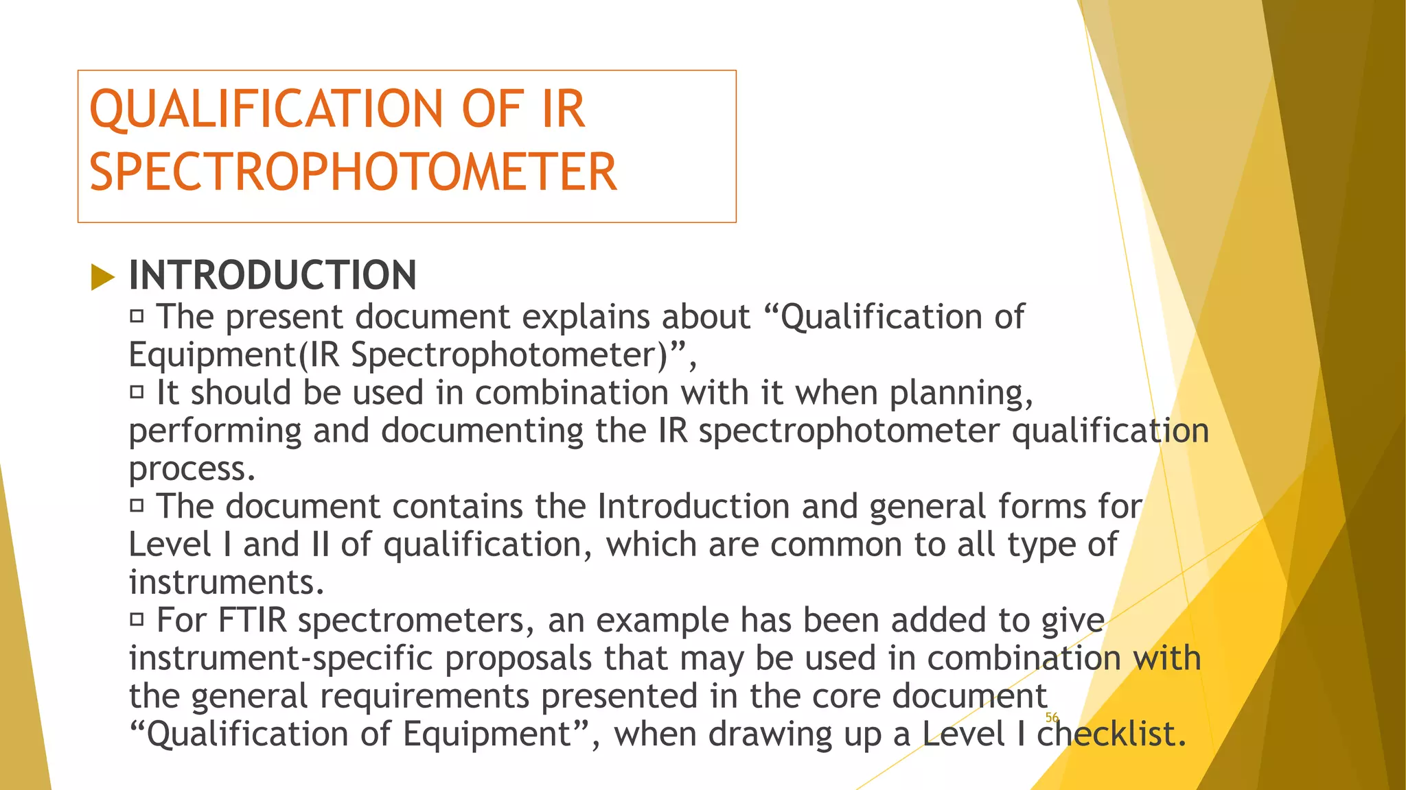 QUALIFICATION OF IR
SPECTROPHOTOMETER
 INTRODUCTION
The present document explains about “Qualification of
Equipment(IR Spectrophotometer)”,
It should be used in combination with it when planning,
performing and documenting the IR spectrophotometer qualification
process.
The document contains the Introduction and general forms for
Level I and II of qualification, which are common to all type of
instruments.
For FTIR spectrometers, an example has been added to give
instrument-specific proposals that may be used in combination with
the general requirements presented in the core document
“Qualification of Equipment”, when drawing up a Level I checklist.
56
 