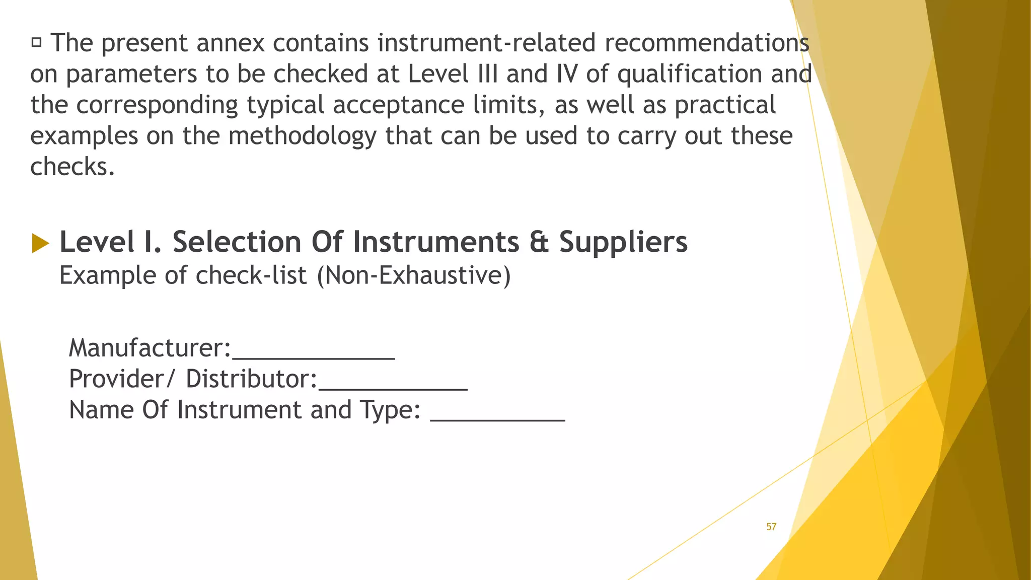 The present annex contains instrument-related recommendations
on parameters to be checked at Level III and IV of qualification and
the corresponding typical acceptance limits, as well as practical
examples on the methodology that can be used to carry out these
checks.
 Level I. Selection Of Instruments & Suppliers
Example of check-list (Non-Exhaustive)
Manufacturer:____________
Provider/ Distributor:___________
Name Of Instrument and Type: __________
57
 